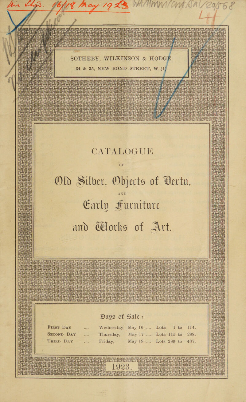             = 2 i Poe ant ee Preis ata SOTHEBY. WILKINSON &amp; HODGH Fens SA SAS 4 eye 34 &amp; 35, NEW BOND STREET, W. i. cae lar t =i 4 5, F fl eo : Ata. Brennen a      CATALOGUE | Satta | or oe | Old Silver, Objects of Vertu, |e  CRU RUS enRU UREA      Neeser ee ail reall ntace! Sree       cee! aint Or oA ate | Days of Sale: Lees | CASASA || 1) SSS | Cigicd| § First Day .. Wednesday, May 16 .... Lots 1 to 114, arian | te | Szconp Day... Thursday, May 17 .... Lots 115 to 288. ea | AeA | Tarp Day ...._—*Frriday, May 18 .... Lots 289 to 437. CASA | ASASA | CASASr CASAISr CAaAlSr CA ASA       ee | 00 US aR UR U RR ue UR URUeURURTRURUR URURURUSURUSURUURURLRU GURU URL RRLRUR Sot 1 Q):) Ge | a US i ee ed Ue Un eet OE     