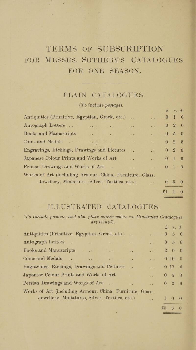 THRMS OF SUBSCRIPTION FOR MESSRS. SOTHEBY’S CATALOGUES FOR ONE SEASON.   (T’o include postage). Es Sos Antiquities (Primitive, Egyptian, Greek, etc.) 0. de Autograph Letters 3 0 250 Books and Manuscripts 0 5 0 Coins and Medals 0. 2 Engravings, Etchings, Drawings and Pictures O26 Japanese Colour Prints and Works of Art QO. oe Persian Drawings and Works of Art 0.18 Works of Art (including Armour, China, Furniture, Glass, Jewellery, Miniatures, Silver, Textiles, etc.) = 0 56 8 £1... Teg ILLUSTRATED CATALOGUES. (7'o include postage, and also plain copies where no Illustrated Catalogues are issued). L Sd Antiquities (Primitive. Egyptian, Greek, etc.) 03 6 Autograph Letters 0-5 “0 Books and Manuscripts 2 0-2 Coins and Medals 0-10 ed Engravings, Etchings, Drawings and Pictures 0 Pin ® Japanese Colour Prints and Works of Art 0 5 0 Persian Drawings and Works of Art 0 2s Works of Art (including Armour, China, Furniture, Glass, Jewellery, Miniatures, Silver, Textiles, etc.) Es! Lo 