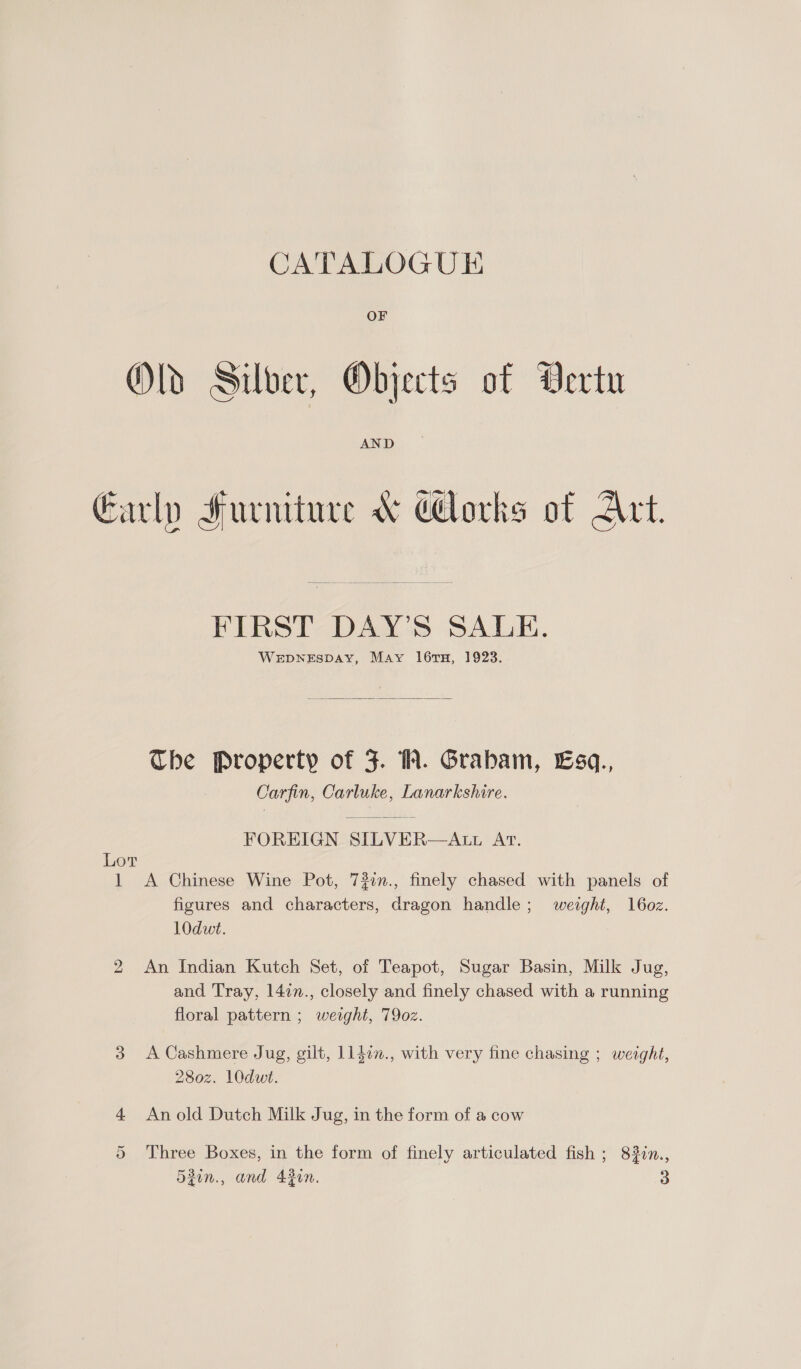 Olds Silver, Objects of Vertu Early Furniture &amp; Corks of Art.  FIRST DAY’S SALE. WEDNESDAY, May 1l6ruH, 1923.  The Property of F. WW. Grabam, Esq., Carfin, Carluke, Lanarkshire. FOREIGN SILVER—AtL At. Lot 1 A Chinese Wine Pot, 73in., finely chased with panels of figures and characters, dragon handle; weight, 16oz. 10dwt. 2 An Indian Kutch Set, of Teapot, Sugar Basin, Milk Jug, and Tray, 14in., closely and finely chased with a running floral pattern ; weight, 790z. 3 A Cashmere Jug, gilt, ll4in., with very fine chasing ; weight, 280z. 1O0dwi. 4 Anold Dutch Milk Jug, in the form of a cow 5 Three Boxes, in the form of finely articulated fish ; 83in.,