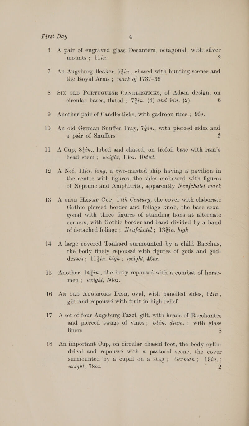 6 10 11 13 16 si 18 A pair of engraved glass Decanters, octagonal, with silver mounts; ILlin. 2 An Augsburg Beaker, 53in., chased with hunting scenes and the Royal Arms ; mark of 1737-39 SIx OLD PoRTUGUESE CANDLESTICKS, of Adam design, on circular bases, fluted ; 72in. (4) and Qin. (2) 6 Another pair of Candlesticks, with gadroon rims ; 90n. An old German Snuffer Tray, 720n., with pierced sides and a pair of Snuffers 2 A Cup, 84in., lobed and chased, on trefoil base with ram’s head stem ; weaght, 13o0z. 10dut. A Nef, Llin. long, a two-masted ship having a pavilion in the centre with figures, the sides embossed with figures of Neptune and Amphitrite, apparently Neufchatel mark A FINE Hanap Cup, 17th Century, the cover with elaborate Gothic pierced border and foliage knob, the base sexa- gonal with three figures of standing lions at alternate corners, with Gothic border and band divided by a band of detached foliage ; Neufchatel ; 133in. high A large covered Tankard surmounted by a child Bacchus, the body finely repoussé with figures of gods and god- desses ; lldin. high ; weight, 460z. Another, 1437n., the body repoussé with a combat of horse- men ; ie 500z. AN OLD AUGSBURG DIsH, oval, with panelled sides, 122n., gilt and repoussé with fruit in high relief A set of four Augsburg Tazzi, gilt, with heads of Bacchantes and pierced swags of vines; 54in. diam.; with glass liners 5 An important Cup, on circular chased foot, the body cylin- drical and repoussé with a pastoral scene, the cover surmounted by a cupid on a stag; German; 19in.;