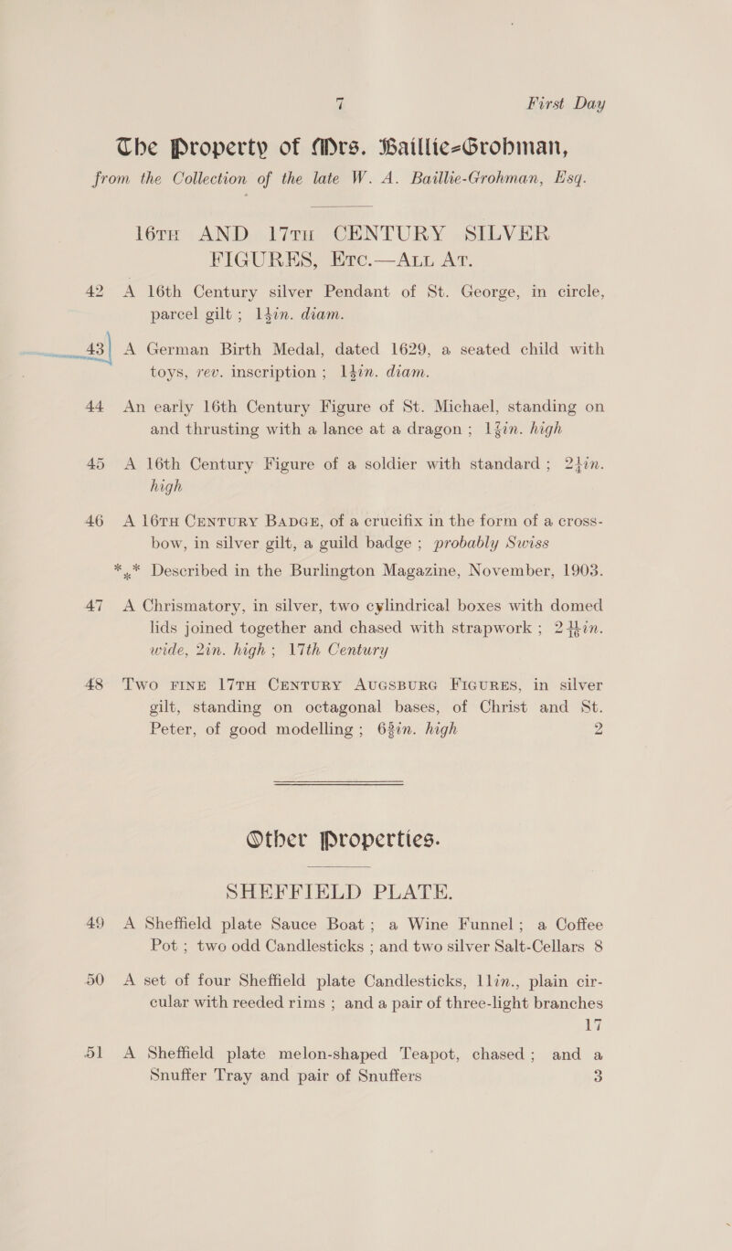 The Property of Mrs. BailliceGrobman, from the Collection of the late W. A. Baillie-Grohman, E'sq. léra AND 17ru CENTURY SILVER FIGURES, Erc.—Att AT. 42 A 16th Century silver Pendant of St. George, in circle, parcel gilt ; ldon. diam. _43| A German Birth Medal, dated 1629, a seated child with toys, rev. inscription ; 14on. diam. 44 An early 16th Century Figure of St. Michael, standing on and thrusting with a lance at a dragon; |fin. high 45 <A 16th Century Figure of a soldier with standard ; 24zn. high 46 <A 16TH CENTURY BADGE, of a crucifix in the form of a cross- bow, in silver gilt, a guild badge ; probably Swiss *..* Described in the Burlington Magazine, November, 1903. 47 <A Chrismatory, in silver, two cylindrical boxes with domed lids joined together and chased with strapwork ; 24in. wide, 2in. high ; 17th Century 48 Two FINE 17TH CENTURY AUGSBURG FIGURES, in silver gilt, standing on octagonal bases, of Christ and St. Peter, of good modelling ; 637n. high 2 Other Properties. SHEFFIELD PLATE. 49 <A Sheffield plate Sauce Boat; a Wine Funnel; a Coffee Pot ; two odd Candlesticks ; and two silver Salt-Cellars 8 50 A set of four Sheffield plate Candlesticks, llin., plain cir- cular with reeded rims ; and a pair of three-light branches 17 51 <A Sheffield plate melon-shaped Teapot, chased; and a Snuffer Tray and pair of Snuffers 5)