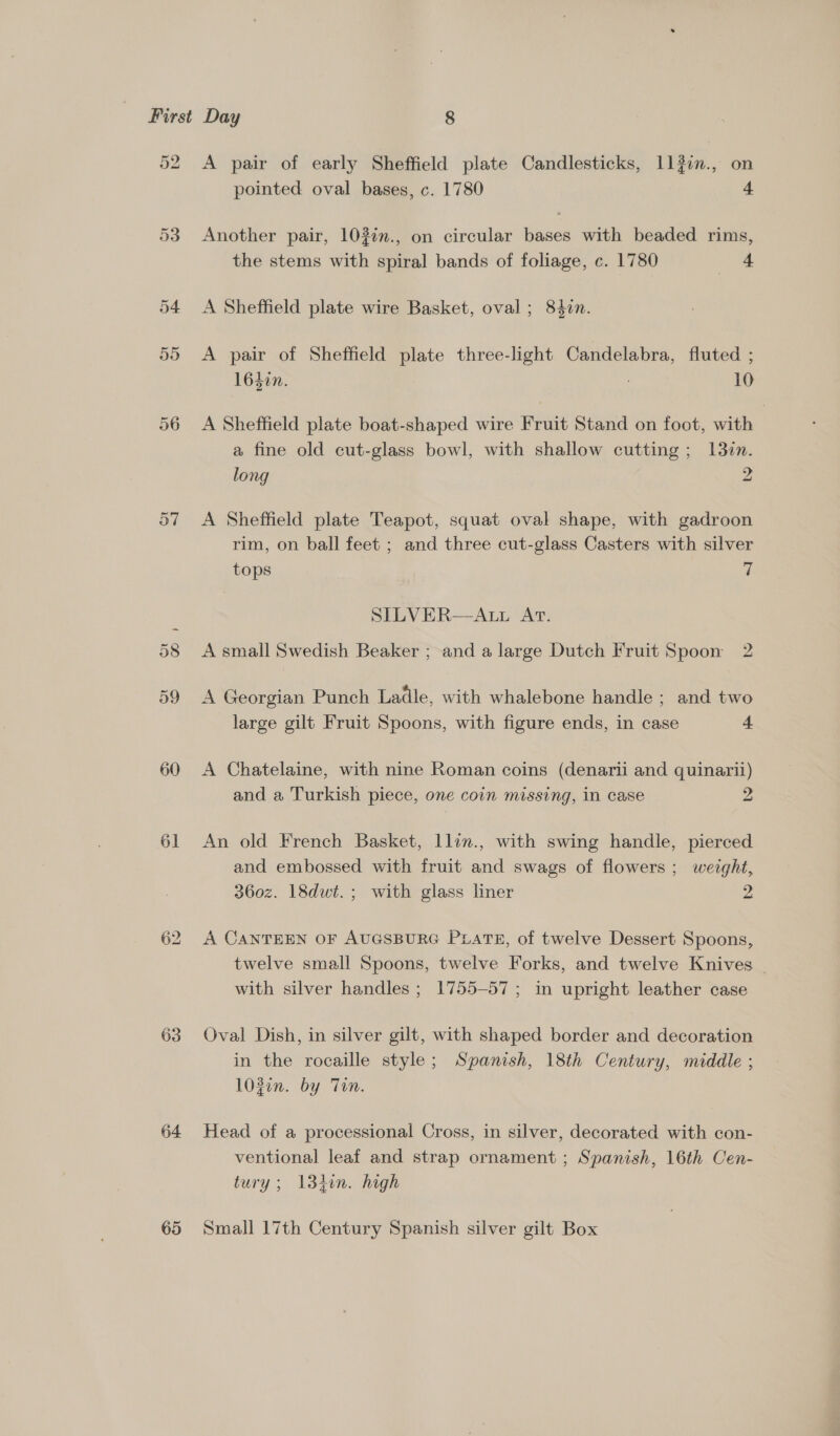 52 53 59 60 61 63 64 65 A pair of early Sheffield plate Candlesticks, 1127n., on pointed oval bases, c. 1780 4 Another pair, 103¢n., on circular bases with beaded rims, the stems with spiral bands of foliage, c. 1780 4 A Sheffield plate wire Basket, oval ; 840n. A pair of Sheffield plate three-light Candelabra, fluted ; 163in. 10 A Sheffield plate boat-shaped wire Fruit Stand on foot, with a fine old cut-glass bowl, with shallow cutting; 1327. long 2 A Sheffield plate Teapot, squat oval shape, with gadroon rim, on ball feet ; and three cut-glass Casters with silver tops es SILVER—ALL AT. A small Swedish Beaker ; and a large Dutch Fruit Spoon 2 A Georgian Punch Ladle, with whalebone handle; and two large gilt Fruit Spoons, with figure ends, in case 4 A Chatelaine, with nine Roman coins (denarii and quinarii) and a Turkish piece, one coin missing, in case 2 An old French Basket, llin., with swing handle, pierced and embossed with fruit and swags of flowers ; weight, 360z. 18dwt.; with glass liner 2 A CANTEEN OF AUGSBURG PraTE, of twelve Dessert Spoons, twelve small Spoons, twelve Forks, and twelve Knives _ with silver handles ; 1755-57; in upright leather case Oval Dish, in silver gilt, with shaped border and decoration in the rocaille style; Spanish, 18th Century, middle ; 102in. by Tin. Head of a processional Cross, in silver, decorated with con- ventional leaf and strap ornament ; Spanish, 16th Cen- tury; 134in. high Small 17th Century Spanish silver gilt Box