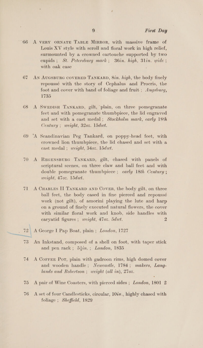 67 68 75 76 9 First Day A VERY ORNATE TABLE MIRROR, with massive frame of Louis XV style with scroll and floral work in high relief, surmounted by a crowned cartouche supported by two cupids ; St. Petersburg mark; 36in. high, 3lin. wide ; with oak case AN AUGSBURG COVERED TANKARD, 8in. high, the body finely repoussé with the story of Cephalus and Procris, the foot and cover with band of foliage and fruit ; Augsburg, 1735 A SwepisH TANKARD, gilt, plain, on three pomegranate feet and with pomegranate thumbpiece, the lid engraved and set with a cast medal; Stockholm mark, early 18th Century ; weight, 320z. l5dut. crowned lion thumbpiece, the lid chased and set with a cast medal ; weight, 340z. Lidwt. A REGENSBURG TANKARD, gilt, chased with panels of seriptural scenes, on three claw and ball feet and with double pomegranate thumbpiece ; early 18th Century ; weight, 470z. L5dut. A CHARLES II TANKARD AND Cover, the body gilt, on three ball feet, the body cased in fine pierced and repoussé work (not gilt), of amorini playing the lute and harp on a ground of finely executed natural flowers, the cover with similar floral work and knob, side handles with caryatid figures ; weight, 470z. 5dwt. 2 An Inkstand, composed of a shell on foot, with taper stick and pen rack; 547n.; London, 1835 A CoFFEE Port, plain with gadroon rims, high domed cover and wooden handle; Newcastle, 1784; makers, Lang- lands and Robertson ; weight (all in), 27oz. A pair of Wine Coasters, with pierced sides ; London, 1801 2 A set of four Candlesticks, circular, 10in., highly chased with foliage ; Sheffield, 1829