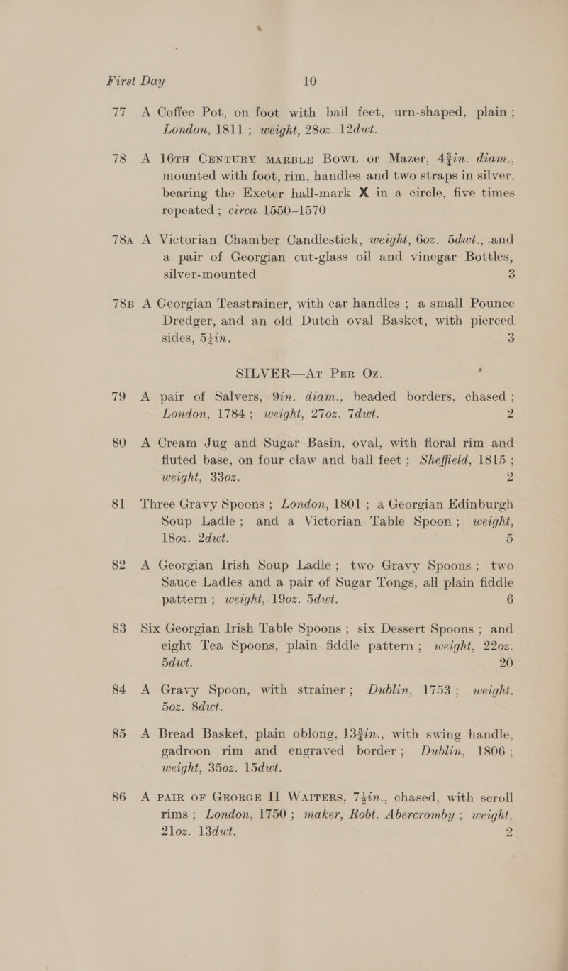 77 <A Coffee Pot, on foot with bail feet, urn-shaped, plain ; London, 1811 ; weight, 280z. 12dut. 78 A 16TH CENTURY MARBLE BOWL or Mazer, 437n. diam., mounted with foot, rim, handles and two straps in silver, bearing the Exeter hall-mark X in a circle, five times repeated ; circa 1550-1570 784 A Victorian Chamber Candlestick, weight, 60z. 5dwt., .and a pair of Georgian cut-glass oil and vinegar Bottles, silver-mounted 5) 78B A Georgian Teastrainer, with ear handles ; a small Pounce Dredger, and an old Dutch oval Basket, with pierced sides, 5470. 3 SILVER—ArT PER Oz. ' 79 A pair of Salvers, 9in. diam., beaded borders, chased ; London, 1784; weight, 27o0z. Tdut. 2 80 A Cream Jug and Sugar Basin, oval, with floral rim and fluted base, on four claw and ball feet ; Sheffield, 1815 ; weight, 330z. 2 81 Three Gravy Spoons ; London, 1801 ; a Georgian Edinburgh Soup Ladle; and a Victorian Table Spoon; weight, 180z. 2dut. | 5 82 <A Georgian Irish Soup Ladle; two Gravy Spoons; two Sauce Ladles and a pair of Sugar Tongs, all plain fiddle pattern ; weight, 190z. 5dut. 6 83 Six Georgian Irish Table Spoons ; six Dessert Spoons ; and eight Tea Spoons, plain fiddle pattern; weight, 22oz. 5dut. 20 84 A Gravy Spoon, with strainer; Dublin, 1753; weight. 5oz. Sdut. 85 A Bread Basket, plain oblong, 132in., with swing handle, gadroon rim and engraved border; Dublin, 1806; weight, 350z. 15dut. 86 A PAIR OF GEORGE II Watters, 74in., chased, with scroll rims ; London, 1750; maker, Robt. Abercromby ; weight, 2loz. 13duwt. 2
