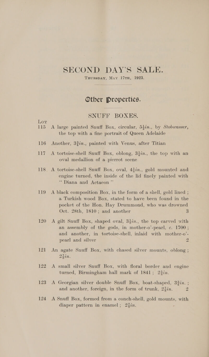 Lor 115 116 117 119 SECOND DAY’S SALE. THurRspAy, May 17TH, 1923. Other Properties. SNUFF BOXES. A large painted Snuff Box, circular, 540n., by Stobwasser, the top with a fine portrait of Queen Adelaide Another, 32in., painted with Venus, after Titian A tortoise-shell Snuff Box, oblong, 34im., the top with an oval medallion of a pierrot scene A tortoise-shell Snuff Box, oval, 44in., gold mounted and engine turned, the inside of the lid finely painted with ‘Diana and Actaeon ”’ A black composition Box, in the form of a shell, gold lined ; a Turkish wood Box, stated to have been found in the pocket of the Hon. Hay Drummond, who was drowned Oct. 28th, 1810; and another 3 A gilt Snuff Box, shaped oval, 34in., the top carved with an assembly of the gods, in mother-o’-pearl, c. 1700 ; and another, in tortoise-shell, inlaid with mother-o’- pearl and silver 2 An agate Snuff Box, with chased silver mounts, oblong ; 240n. 8 A small silver Snuff Box, with floral border and engine turned, Birmingham hall mark of 1841; 22in. A Georgian silver double Snuff Box, boat-shaped, 33in. ; y) and another, foreign, in the form of trunk, 2%in. 2 A Snuff Box, formed from a conch-shell, gold mounts, with diaper pattern in enamel; 2{0n.