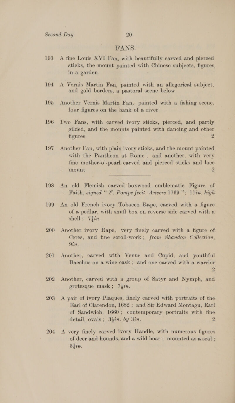193 17 198 199 200 201 202 203 204. FANS. A fine Louis XVI Fan, with beautifully carved and pierced. sticks, the mount painted with Chinese subjects, figures, in a garden | : A Vernis Martin Fan, painted with an allegorical subject, and gold borders, a pastoral scene below Another Vernis Martin Fan, painted with a fishing scene, four figures on the bank of a river Two Fans, with carved ivory sticks, pierced, and partly gilded, and the mounts painted with dancing and other figures 2 Another Fan, with plain ivory sticks, and the mount painted with the Pantheon at Rome; and another, with very fine mother-o’-pearl carved and pierced sticks and lace mount 2  An old Flemish carved boxwood emblematic Figure of Faith, signed “ #. Pompe fecit. Anvers 1769”; Llin. high b) An old French ivory Tobacco Rape, carved with a figure of a pedlar, with snuff box on reverse side carved with a shell ; 7#0n. Another ivory Rape, very finely carved with a figure of Ceres, and fine scroll-work ; from Shandon Collection, 9in. Another, carved with Venus and Cupid, and youthful Bacchus on a wine cask ; and one carved with a warrior Another, carved with a group of Satyr and Nymph, and grotesque mask; 740. A pair of ivory Plaques, finely carved with portraits of the Ear! of Clarendon, 1682 ; and Sir Edward Montagu, Earl of Sandwich, 1660; contemporary portraits with fine detail, ovals ; 34in. by 3in. 2 A very finely carved ivory Handle, with numerous figures of deer and hounds, and a wild boar ; mounted as a seal ; 5hin.