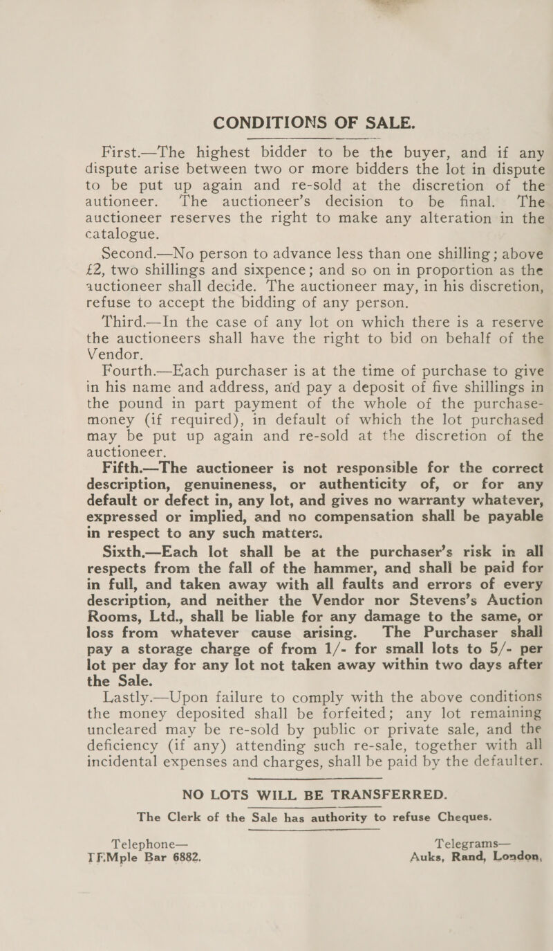 CONDITIONS OF SALE. First—The highest bidder to be the buyer, and if any dispute arise between two or more bidders the lot in dispute to be put up again and re-sold at the discretion of the autioneer. ‘The auctioneer’s decision to be final. The auctioneer reserves the right to make any alteration in the catalogue. Second.—No person to advance less than one shilling ; above £2, two shillings and sixpence; and so on in proportion as the auctioneer shall decide. The auctioneer may, in his discretion, refuse to accept the bidding of any person. Third.—In the case of any lot on which there is a reserve the auctioneers shall have the right to bid on behalf of the Vendor. Fourth.—Each purchaser is at the time of purchase to give in his name and address, and pay a deposit of five shillings in the pound in part payment of the whole of the purchase- money (if required), in default of which the lot purchased may be put up again and re-sold at the discretion of the auctioneer. Fifth—The auctioneer is not responsible for the correct description, genuineness, or authenticity of, or for any default or defect in, any lot, and gives no warranty whatever, expressed or implied, and no compensation shall be payable in respect to any such matters. Sixth.—Each lot shall be at the purchaser’s risk in all respects from the fall of the hammer, and shall be paid for in full, and taken away with all faults and errors of every description, and neither the Vendor nor Stevens’s Auction Rooms, Ltd., shall be liable for any damage to the same, or loss from whatever cause arising. The Purchaser shall pay a storage charge of from 1/- for small lots to 5/- per lot per day for any lot not taken away within two days after the Sale. Lastly.—Upon failure to comply with the above conditions the money deposited shall be forfeited; any lot remaining uncleared may be re-sold by public or private sale, and the deficiency (if any) attending such re-sale, together with all incidental expenses and charges, shall be paid by the defaulter. NO LOTS WILL BE TRANSFERRED. The Clerk of the Sale has authority to refuse Cheques.  Telephone— Telegrams— TF\Mple Bar 6882. Auks, Rand, London,