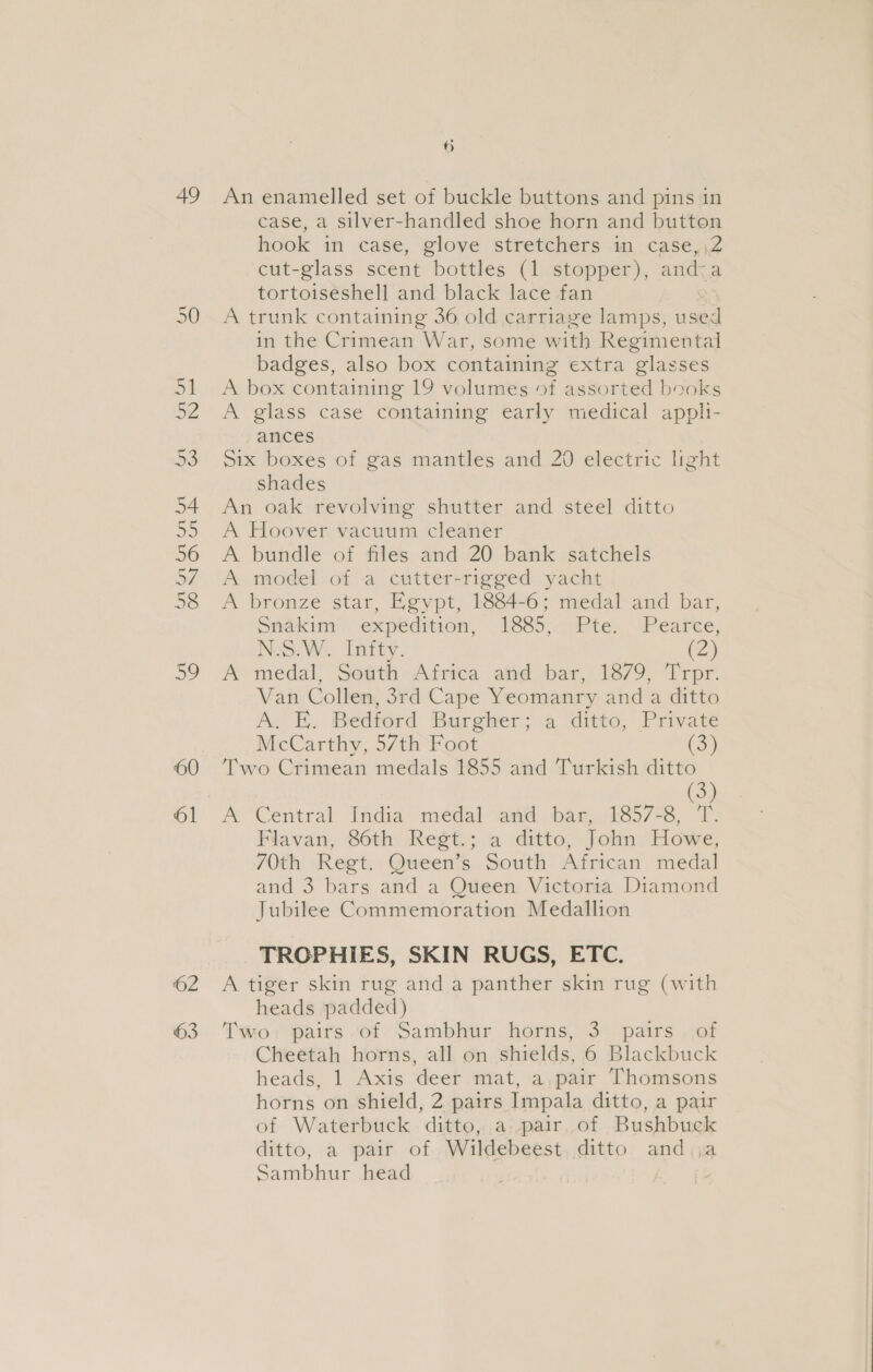 49 60 61 ©2 63 iB) An enamelled set of buckle buttons and pins in case, a silver-handled shoe horn and button hook in case, glove stretchers in case, \2 cut-glass scent bottles (1 stopper), and-a tortoiseshell and black lace fan A trunk containing 36 old carriage lamps, used in the Crimean War, some with Regimental badges, also box containing extra glasses A box containing 19 volumes of assorted books A glass case containing early medical appli- ances Six boxes of gas mantles and 20 electric light shades An oak revolving shutter and steel ditto A Hoover vacuum cleaner A bundle of files and 20 bank satchels A model of a cutter-rigged yacht A bronze star, Egypt, 1884-6; medal and bar, Sadkim = expedition, 1885; Pte, Peatée, No8.W.. Inity. (2) A medal, South Africa and bar, 1879, Trpr. Van Collen, 3rd Cape Yeomanry and a ditto A. E. Bedford Burgher; a ditto, Private McCarthy, 57th Foot (3) Two Crimean medals 1855 and Turkish ditto (3) A Central India medal and bar, 1857-8, T. Flavan, 86th Regt.; a ditto, John Howe, 70th Regt. Queen’s South African medal and 3 bars and a Queen Victoria Diamond Jubilee Commemoration Medallion TROPHIES, SKIN RUGS, ETC. A tiger skin rug and a panther skin rug (with heads padded) Two; Paits..of Sambhur horns, 3, pairs . of Cheetah horns, all on shields, 6 Blackbuck heads, 1 Axis deer mat, a pair Thomsons horns on shield, 2 pairs Impala ditto, a pair of Waterbuck ditto, a pair of Bushbuck ditto, a pair of Wildebeest. ditto and ja Sambhur head