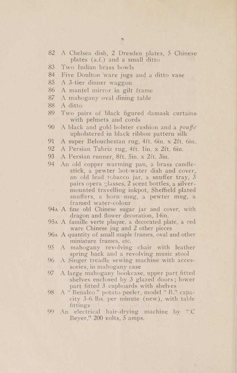82 83 84 85 86 8/ 88 89 90 91 O2 93 94 944 O5A 964 oS 96 of 98 99 d A Chelsea dish, 2 Dresden plates, 5 Chinese plates (a.f.) and a small ditto Two Indian brass bowls Five Doulton ware jugs anda ditto vase A 3-tier dinner waggon A mantel mirror in gilt frame A mahogany oval dining table A ditto Two pairs of black figured damask curtains with pelmets and cords A black and gold bolster cushion and a pouffe upholstered in black ribbon pattern silk A super Belouchestan rug, 4ft. 61n, x 2ft. 6in- A Persian Tabriz rug, 4{t, an. 2h, 6in. A. Persian runner, Sit; Sin, x Zits aun An old copper warming pan, a brass candle- stick, a pewter hot-water dish and cover, an old lead tobacco jar, a snuffer tray, 3 pairs opera «lasses, 2 scent bottles, a silver- mounted travelling inkpot, Sheffield plated snufters, a hornsaiig, a pewter muc.&lt; a framed water-colour A fine old Chinese sugar jar and cover, with dragon and flower decoration, 14in. A famille verte plaque, a decorated plate, a red ware Chinese jug and 2 other pieces A quantity of small maple frames, oval and other miniature frames, etc. A mahogany revolving. chair with leather spring back and a revolving music stool A Singer treadle sewing machine with acces- sories, in mahogany case A large mahogany bookcase, upper part fitted shelves enclosed by 3 glazed doors; lower part fitted 3 cupboards with shelves A “ Benalco” potato:peeler; model! “B,”, capa- city 3-6 Ibs. per minute (new), with table fittings | | An electrical :hair-drying::machine by “C Beyer,” 200 volts, 5 amps.
