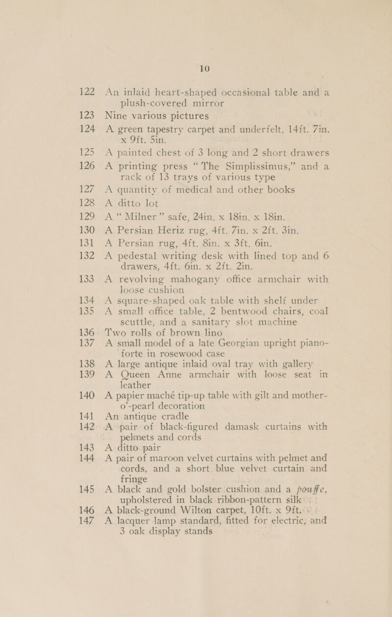 122 i235 124 135 126 127 128 IZ? 130 eS | 132 133 134 135 136 137 138 159 140 141 142 143 144 145 146 147 10 An inlaid heart-shaped occasional table and a plush-covered mirror Nine various pictures A. green tapestry carpet and underfelt, 14ft. Zin. ® Sit, Sig, A painted chest of 3 long and 2 short drawers A printing press “The Simplissimus,” and a rack of 13 trays of various type A quantity of medical and other books A ditto lot A “Milner” safe, 24in, x 18in. x 18in. A: Persian Heriz rug, 4it. 7in. x 2it. 3in. A Persian tug, 4tt. oi, x 3h, 6in- A pedestal writing desk with lined top and 6 drawers, 4ft. 6in. x Zft. 21n. A revolving mahogany office armchair with loose cushion A square-shaped oak table with shelf under A small office table, 2 bentwood chairs, coal scuttle, and a sanitary slot machine Two rolls of brown lino A small model of a late Georgian upright piano- forte in rosewood case A large antique inlaid oval tray with gallery A Queen Anne armchair with loose seat in leather A papier maché tip-up table with gilt and mother- o’-pearl decoration An antique cradle A pair of black-figured damask curtains with pelmets and cords | A ditto. pair A pair of maroon velvet curtains with pelmet and cords, and a short blue velvet curtain and fringe i | A black and gold bolster cushion and a powffe, upholstered in black ribbon-pattern silk: A black-ground Wilton carpet, 10ft. x 9ft.o0 | A lacquer lamp standard, fitted for electric, and 3 oak display stands