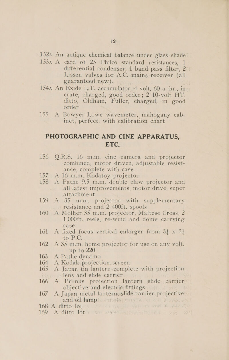 152 An antique chemical balance under glass shade 153a A card of 25 :Philco standard resistances, 1 differential condenser, 1 band pass filter, 2. Lissen valves for A.C. mains receiver (all guaranteed new). 1544 An Exide L.T. accumulator, 4 volt, 60 a.-hr., in crate, charged, good order; 2 10-volt HT. ditto, Oldham, Fuller, charged, in good order 155 A Bowyer-Lowe wavemeter, mahogany cab- inet, perfect, with calibration chart PHOTOGRAPHIC AND CINE APPARATUS, ETC. 156; . OURS. - 16 ~mimy ‘cine. «camera ands projector combined, motor driven, adjustable resist- ance, complete with case 1574. A..16 mm. Kodatoy- projector 158 A Pathe 9.5 m.m. double claw projector and all latest improvements, motor drive, super attachment 159 “A. .35, 2mm. projector avith: supplementary resistance and 2 400ft. spools 160. .A:Mollier 35 m.m. projector, Maltese Cross, 2 1,000ft. reels, re-wind and dome carrying case 161 -A fixed focus vertical enlarger from 3} x 24 tose sg. 162 A 35 m.m. home projector for use on any volt. up to 220 163 A Pathe dynamo 164. A Kodak projection, screen 165 &lt;A Japan tin lantern.complete with projection HG lens and slide carrier 166 A Primus projection lantern slide carrier objective and electric fittings 167 A-.Japan metal lantern; iota carrier DEECH YS | and oil lamp , 168 A ditto lot 169° A ditto loti +: i