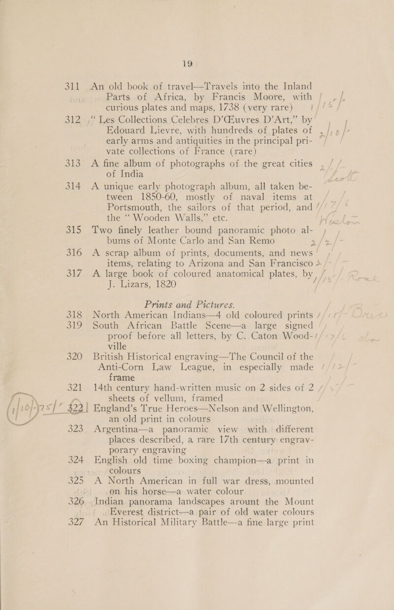 312 O13 314 19 Parts of Africa, by Francis Moore, with curious plates and maps, 1738 (very rare) | Edouard Lievre, with hundreds of plates of early arms and antiquities in the principal pri- vate collections of France (rare) A fine album of photographs of the great cities . of India ; A unique early photograph album, all taken be- tween 1850-60, mostly of naval items at Portsmouth, the sailors of that period, and // the “Wooden Walls,” etc Two finely leather bound panoramic photo al-— by bums of Monte Carlo and San Remo P A scrap album of prints, documents, and news items, relating to Arizona and San Prancisto &gt; / A large book of coloured anatomical plates, by, Je deizars, 1820 Prints and Pictures. North American Indians—4 old coloured prints / South African Battle Scene—a large signed proof before all letters, by C. Caton Wood-/, ville British Historical engraving—The Council of the Anti-Corn Law League, in especially made frame 14th century hand-written music on 2 sides of 2 / sheets of vellum, framed an old print in colours Argentina—a panoramic view with. different places described, a rare 17th comers engrTav- porary engraving English old time boxing Ey onplotias print in colours A North American in full war dress, mounted on his horse—a water colour , Everest district—a pair of old water colours An Historical Military Battle—a fine large print