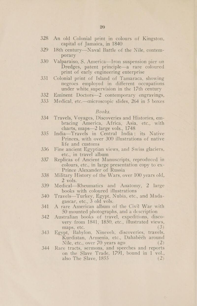 328 a2? 330 | 332 SO 334 300 336 507 338 339 340 341 342 343 344 20 An old Colonial print in colours of Kingston, capital of Jamaica, in 1840 18th century—Naval Battle of the Nile, contem- porary Valparaiso, S$. America—Iron suspension pier on Dredges, patent principle—a rare coloured print of early engineering enterprise Colonial print of Island of Tamaraca, showing negroes employed in different occupations under white supervision in the 17th century Eminent Doctors—2 contemporary engravings, Medical, etc.—microscopic slides, 264 in 5 boxes Books. Travels, Voyages, Discoveries and Histories, em- bracine Aimerica, Adrica, Asia; etc, with charts, maps—2 large vols., 1748 India—Travels in Central India: its Native Princes, with over 300 illustrations of native life and customs Fine ancient Egyptian views, and Swiss glaciers, etc., in travel album Replicas of Ancient Manuscripts, reproduced in colours, etc., in large presentation copy to ex- Prince Alexander of Russia Military History of the Wars, over 100 years old, 2 vols. Medical—Rheumatics and Anatomy, 2 large books with coloured illustrations Travels—Turkey, Egypt, Nubia, etc., and Mada- gascar, etc., 3 old vols. A rare American album of the Civil War with 50 mounted photographs, and a description Australian books of travel, expeditions, disco- very from 1841, 1850, etc., illustrated views, maps, etc. tor Egypt, Babylon, Nineveh, discoveries, travels, Kurdistan, Armenia, etc., Dahabeéh around Nile, etc., over 70 years ago (2) Rare tracts, sermons, and speeches and reports on the Slave Trade, 1791, bound in 1 vol., also The Slave, 1855 (2