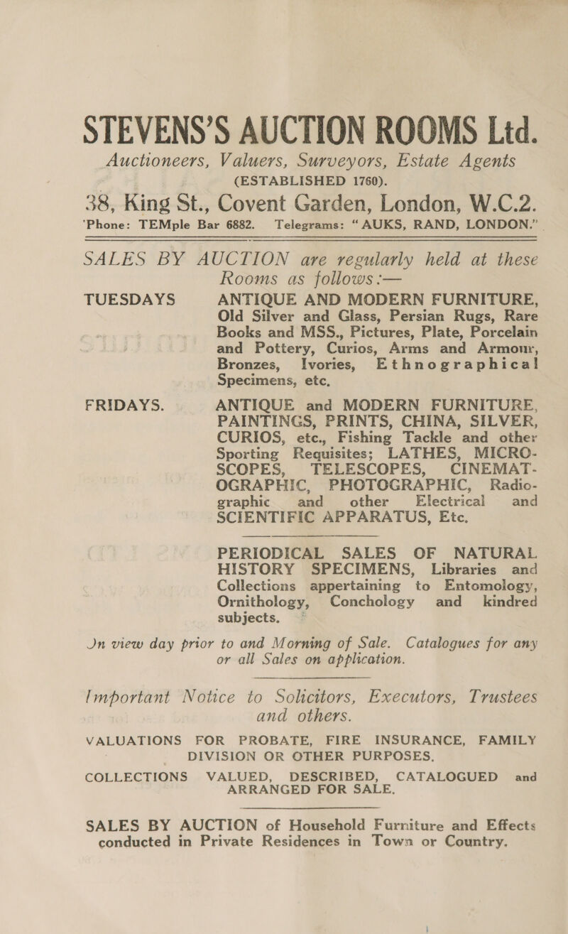 ue oe i Fs rs STEVENS’S AUCTION ROOMS Ltd. Auctioneers, Valuers, Surveyors, Estate Agents (ESTABLISHED 1760). 38, King St., Covent Garden, London, W.C.2. ‘Phone: TEMple Bar 6882. Telegrams: “AUKS, RAND, LONDON.” | SALES BY AUCTION are regularly held at these Rooms as follows :— TUESDAYS ANTIQUE AND MODERN FURNITURE, Old Silver and Glass, Persian Rugs, Rare Books and MSS., Pictures, Plate, Porcelain and Pottery, Curios, Arms and Armor, Bronzes, Ivories, Ethnographical Specimens, etc, FRIDAYS. ANTIQUE and MODERN FURNITURE, PAINTINGS, PRINTS, CHINA, SILVER, CURIOS, etc., Fishing Tackle and other Sporting Requisites; LATHES, MICRO- SCOPES, TELESCOPES, CINEMAT- OGRAPHIC, PHOTOGRAPHIC, Radio- graphic and other’ Electrical and SCIENTIFIC APPARATUS, Etc. PERIODICAL SALES OF NATURAL HISTORY SPECIMENS, Libraries and Collections appertaining to Entomology, Ornithology, Conchology and_ kindred subjects. — Jn view day prior to and Morning of Sale. Catalogues for any or all Sales on application. Important Notice to Solicitors, Executors, Trustees and others. VALUATIONS FOR PROBATE, FIRE INSURANCE, FAMILY DIVISION OR OTHER PURPOSES. COLLECTIONS VALUED, DESCRIBED, CATALOGUED and ARRANGED FOR SALE, SALES BY AUCTION of Household Furniture and Effects conducted in Private Residences in Town or Country,