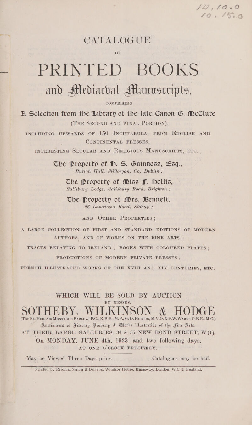 Or — oh Bl OB Di oS ee and Stediaeval Manuscripts, COMPRISING A Selection trom the Library of the late Canon G. McClure (THE SECOND AND FINAL PorTIon), INCLUDING UPWARDS OF 150 INCUNABULA, FROM ENGLISH AND CONTINENTAL PRESSES, INTERESTING SECULAR AND RELIGIOUS MANUSCRIPTS, ETC. ; The Property of hb. S. Guinness, Esq., Burton Hall, Stillorgan, Co. Dublin ; The Property of Miss F. Hollis, Salisbury Lodge, Salisbury Road, Brighton ; The Property of Ars. Bennett, 26 Lansdown Road, Sidcup ; AND OTHER PROPERTIES ; A LARGE COLLECTION OF FIRST AND STANDARD EDITIONS OF MODERN AUTHORS, AND OF WORKS ON THE FINE ARTS; TRACTS RELATING TO IRELAND ; BOOKS WITH COLOURED PLATES ; PRODUCTIONS OF MODERN PRIVATE PRESSES , FRENCH ILLUSTRATED WORKS OF THE XVIII AND XIX CENTURIES, ETC.  WHICH WILL BE SOLD BY AUCTION BY MESSRS. SOTHEBY, WILKINSON &amp; HODGE (The Rt. Hon. Sir MontacueE Bartow, P.C., K.B.E., M.P., G. D. Hopson, M.V.O. &amp; F.W.WarrE,O.B.E., M.C.) Auctioneers of Hiterarp Property &amp; Wlorks ilustrativbe of the Fine Arts, AT. THEIR LARGE GALLERIES, 34 &amp; 35 NEW BOND STREET, W.(1), On MONDAY, JUNE 4th, 1923, and two following days, AT ONE O'CLOCK PRECISELY.  May be Viewed Three Days prior. Catalogues may be had.