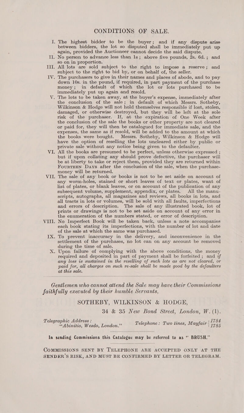 I. The highest bidder to be the buyer; and if any dispute arise between bidders, the lot so disputed shall be immediately put up _ again, provided the Auctioneer cannot decide the said dispute. II. No person to advance less than 1s; above five pounds, 2s. 6d.; and so on in proportion. III. All lots are sold subject to the right to impose a reserve; and subject to the right to bid by, or on behalf of, the seller. IV. The purchasers to give in their names and places of abode, and to pay down 10s. in the pound, if required, in part payment of the purchase money; in default of which the lot or lots purchased to be immediately put up again and resold. V. The lots to be taken away, at the buyer’s expense, immediately after the conclusion of the sale; in default of which Messrs. Sotheby, Wilkinson &amp; Hodge will not hold themselves responsible if lost, stolen, damaged, or otherwise destroyed, but they will be left at the sole - risk of the purchaser. If, at the expiration of One Week after the conclusion of the sale the books or other property are not cleared or paid for, they will then be catalogued for immediate sale, and the expenses, the same as if resold, will be added to the amount at which the books were bought. Messrs. Sotheby, Wilkinson &amp; Hodge will have the option of reselling the lots uncleared either by public or private sale without any notice being given to the defaulter, VI. All the books are presumed to be perfect, unless otherwise expressed ; but if upon collating any should prove defective, the purchaser will be at liberty to take or reject them, provided they are returned within FourTEEN Days after the conclusion of the sale, when the purchase- money will be returned. VII. The sale of any book or books is not to be set aside on account of any worm-holes, stained or short leaves of text or plates, want of list of plates, or blank leaves, or on account of the publication of any subsequent volume, supplement, appendix, or plates. All the manu- scripts, autographs, all magazines and reviews, all books in lots, and all tracts in lots or volumes, will be sold with all faults, imperfections and errors of description. The sale of any illustrated book, lot of prints or drawings is not to be set aside on account of any error in the enumeration of the numbers stated, or error of description. VIII. No Imperfect Book will be taken back, unless a note accompanies each book stating its imperfections, with the number of lot and date of the sale at which the same was purchased. IX. To prevent inaccuracy in the delivery, and inconvenience in the settlement of the purchases, no lot can on any account be removed during the time of sale. X. Upon failure of complying with the above conditions, the money required and deposited in part of payment shall be forfeited ; and af any loss is sustained in the reselling of such lots as are not cleared, or paid for, all charges on such re-sale shall be made good by the defaulters at this sale.  Gentlemen who cannot attend the Sale may have their Commissions faithfully executed by ther humble Servants, SOTHEBY, WILKINSON &amp; HODGE, 34 &amp; 35 New Bond Street, London, W. (1). Telegraphic Address : ; ; mf J OF ‘Abinitio, Wesdo, London.” © /elephone: Two tines, Mayfair ays  In sending Commissions this Catalogue may be referred to as ‘‘ BRUSH.”  COMMISSIONS SENT BY ‘'ELEPHONE ARE ACCEPTED ONLY AT THE SENDER’S RISK, AND MUST BE CONFIRMED BY LETTER OR TELEGRAM.