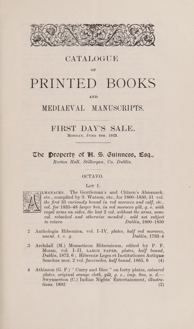  OF PRINTED BOOKS AND MEDIAEVAL MANUSCRIPTS.  FIRST DAY’S SALE. Monpay, JUNE 4TH, 1923. The Property of HH. S. Guinness, Esq., Burton Hall, Stillorgan, Co. Dublin. OCTAVO. Lot 1. ILMANACKS. The Gentleman’s and Citizen’s Almanack, etc., compiled by 8S. Watson, etc., for 1800-1850, 51 vol. | the first 35 variously bound in red morocco and calf, etc., vol. for 1835-48 larger 8vo, in red morocco gilt, g. e. with royal arms on sides, the last 2 vol. without the arms, some vol. rebacked and otherwise mended; sold not subject to return Dublin, 1800-1850  2 Anthologia Hibernica, vol. I-LY, plates, half red morocco, wneutl, 4.0.9: Dublin, 1793-4 3 Arehdall (M.) Monasticon Hibernicum, edited by P. F. Moran, vol. I-III, LARGE PAPER, plates, half bound, Dublan, 1873, 6 ; Hiberniz Leges et Institutionés Antique Senehus mor, 2 vol. facsimiles, half bound, 1865, 9 (4) 4 Atkinson (G. F.) “ Curry and Rice ”’ on forty plates, colowred plates, original orange cloth, gilt, g. e., imp. 8vo, n. d.— Swynnerton (C.) Indian Nights’ Entertainment, llustra- tions, 1892 (2)