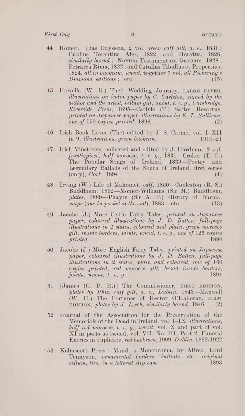 44 Homer. Ilias Odysseia, 2 vol. green calf gilt, g. ¢., 1831; Publius Terentius Afer, 1822, and Horatus, 1826, suemilarly bound ; Novum Testamentum Grecum, 1828 ; Petrarca Rima, 1822 ; and Catullus Tibullus et Propertius, 1824, all in buckram, uncut, together 7 vol. all Pickering’s Diamond editions ;_ ete. | (15) 45 Howells (W. D.) Their Wedding Journey, LARGE PAPER, | illustrations on india paper by C. Carleton, signed by the author and the artist, vellum gilt, uncut, t. e. g., Cambridge, Riverside Press, 1895—Carlyle (T.) Sartor Resartus, printed on Japanese paper, illustrations by E. T. Sullivan, one of 150 copies printed, 1898 (2) 46 Irish Book Lover (The) edited by J. 8. Crome, vol. I-XII in 9, wlustrations, green buckram 1910-21 47 Irish Minstrelsy, collected and edited by J. Hardman, 2 vol. frontispiece, half morocco, t. e. g., 1831—Croker (T. C.) The Popular Songs of Ireland, 1839—Poetry and Legendary Ballads of the South of Ireland, first series (only), Cork, 1894 (4) 48 Irving (W.) Life of Mahomet, calf, 1850—Copleston (R. 8.) | Buddhism, 1892—Monier-Williams (Sir M.) Buddhism, plates, 1889—Phayre (Sir A. P.) History of Burma, maps (one in pocket at the end), 1883 ; etc. (13)  49 Jacobs (J.) More Celtic Fairy Tales, printed on Japanese | paper, coloured illustrations by J. D. Batten, full-page illustrations in 2 states, coloured and plain, green morocco gilt, inside borders, joints, uncut, t. e. g., one of 125 copies printed 1894 50 Jacobs (J.) More English Fairy Tales, printed on Japanese paper, coloured illustrations by J. D. Batien, full-page illustrations in 2 states, plain and coloured, one of 160 copies printed, red morocco gilt, broad inside borders, joints, uncut, t. e. g. 1894 51 [James (G. P. R.)] The Commissioner, FIRST EDITION, plates by Phiz, calf gilt, g. e., Dublin, 1843—Maxwell (W. H.) The Fortunes of Hector O’Halloran, FIRST EDITION, plates by J. Leech, sumilarly bound, 1846 (2) 52 Journal of the Association for the Preservation of the Memorials of the Dead in Ireland, vol. I-LX, illustrations, half red morocco, t. e. g., uncut, vol. X and part of vol. XI in parts as issued, vol. VII, No. III, Part 2, Funeral Entries in duplicate, red buckram, 1909 Dublin, 1892-1922 ‘53 Kelmscott Press.. Maud, a Monodrama, by Alfred, Lord Tennyson, ornamental borders, «initials, etc., original vellum, ties, in a lettered slip case 1893