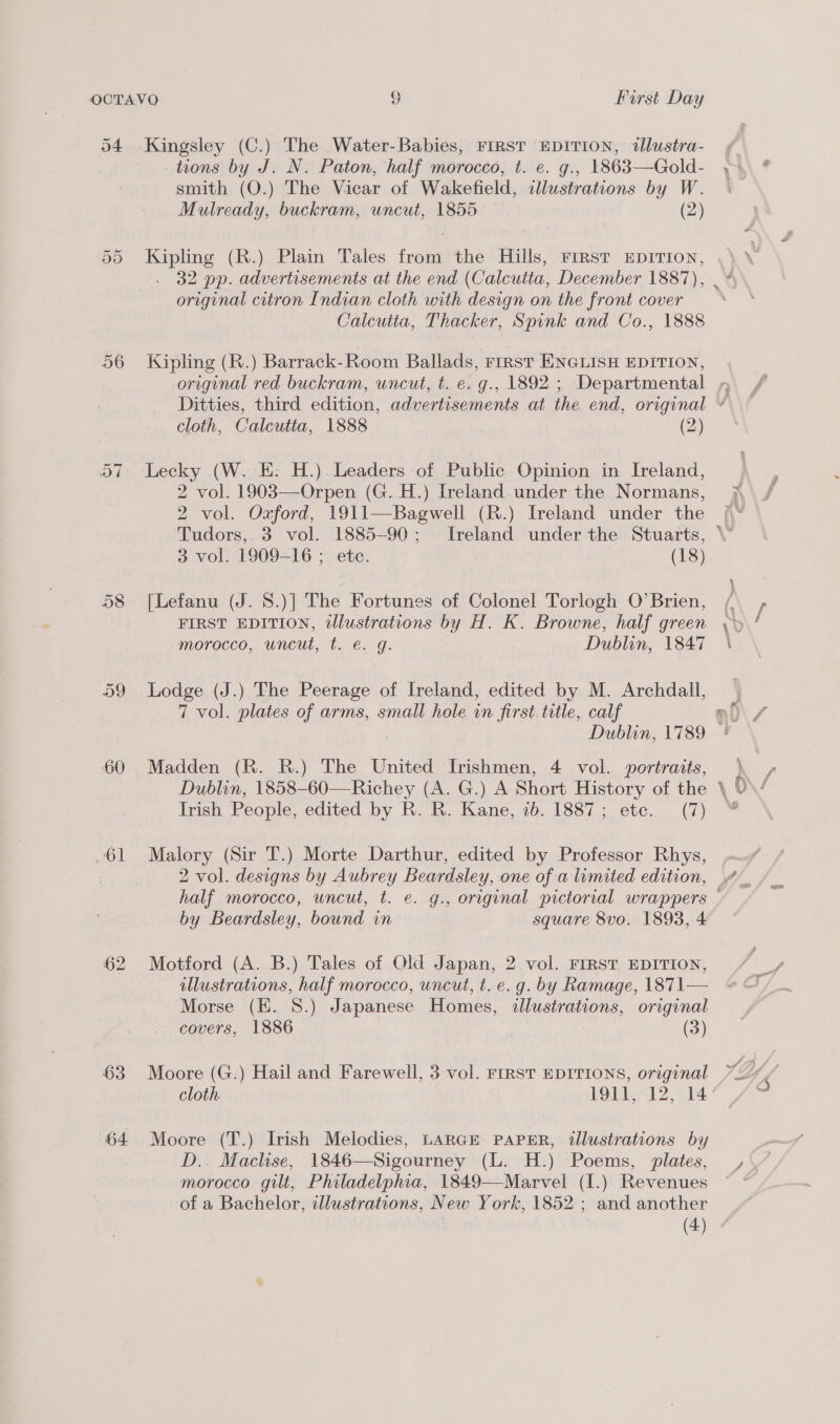 54 Kingsley (C.) The Water-Babies, FIRST EDITION, illustra- tions by J. N. Paton, half morocco, t. e. g., 1863—Gold- smith (O.) The Vicar of Wakefield, illustrations by W. Mulready, buckram, uncut, 1855 (2) Kipling (R.) Plain Tales from the Hills, First EDITION, 32 pp. advertisements at the end (Calcutta, December 1887), original citron Indian cloth with design on the front cover Calcutta, Thacker, Spink and Co., 1888 Or Or 56 Kipling (R.) Barrack-Room Ballads, rirst ENGLISH EDITION, cloth, Calcutta, 1888 (2) I Ort Lecky (W. E: H.). Leaders of Public Opinion in Ireland, 2 vol. 1903—Orpen (G.H.) Ireland. under the Normans, 2 vol. Oxford, 1911—Bagwell (R.) Ireland under the 3 vol. 1909-16 ; etc. (18) 58 [Lefanu (J. 8.)] The Fortunes of Colonel Torlogh O’Brien, FIRST EDITION, illustrations by H. K. Browne, half green morocco,. uncut, t. e. g. Dublin, 1847 59 Lodge (J.) The Peerage of Ireland, edited by M. Archdall, 7 vol. plates of arms, small hole in first. title, calf 60. Madden (R. R.) The United Irishmen, 4 vol. portraits, Irish People, edited by R. R. Kane, ib. 1887; ete. (7) 61 Malory (Sir T.) Morte Darthur, edited by Professor Rhys, | 2 vol. designs by Aubrey Beardsley, one of a limited edition, by Beardsley, bound in square 8vo. 1893, 4 62 Motford (A. B.) Tales of Old Japan, 2 vol. FIRST. EDITION, illustrations, half morocco, uncut, t. e.g. by Ramage, 1871— Morse (EK. 8.) Japanese Homes, illustrations, original covers, 1886 | (3) 63 Moore (G.) Hail and Farewell, 3 vol. FrrsT EDITIONS, original 64 Moore (T.) Irish Melodies, LARGE PAPER, illustrations by D.. Maclise, 1846—Sigourney (L. H.) Poems, plates, morocco gilt, Philadelphia, 1849—Marvel (I.) Revenues of a Bachelor, illustrations, New York, 1852 ; and another