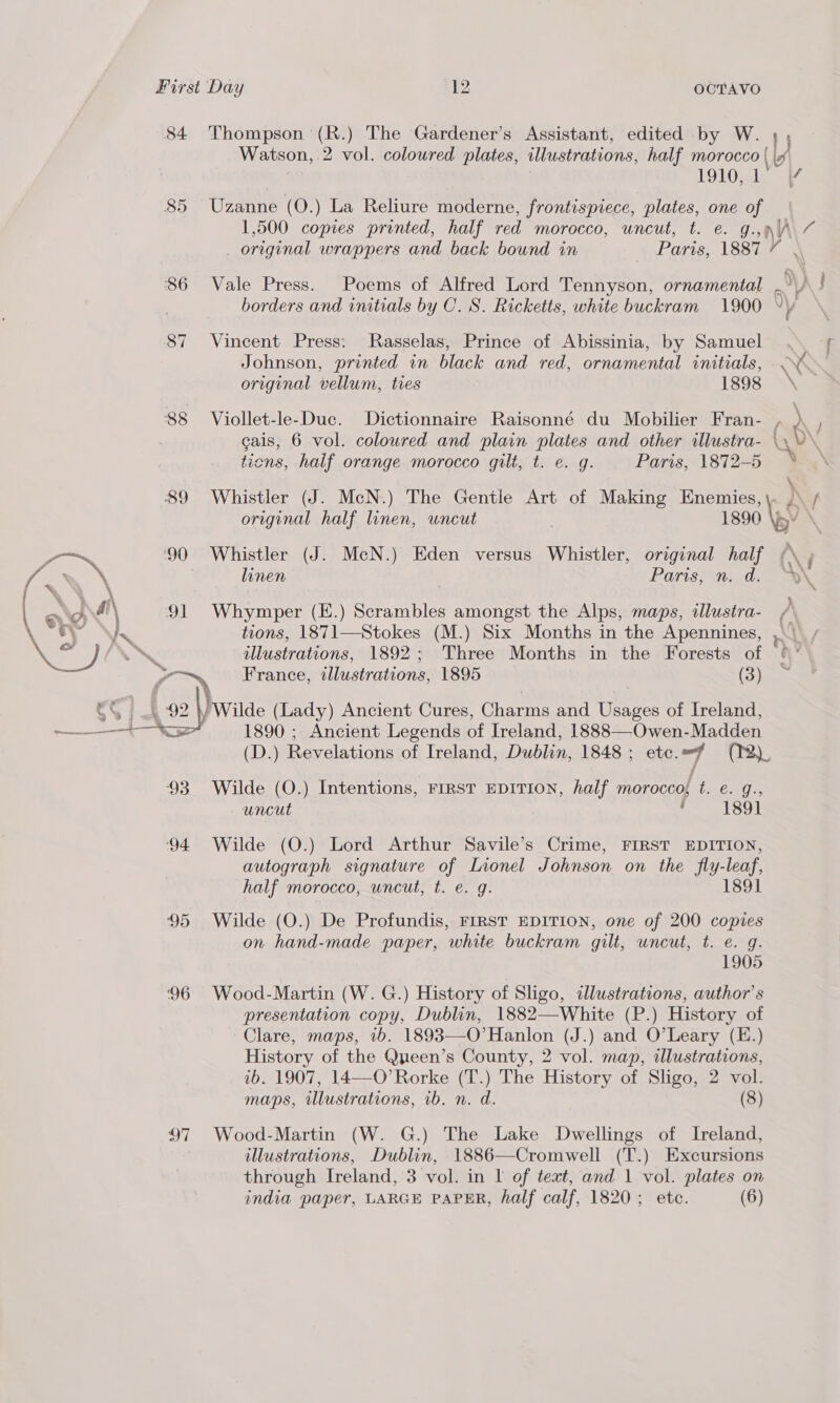 84 Thompson (R.) The Gardener’s Assistant, edited by W. , Watson, 2 vol. coloured plates, illustrations, half morocco { \4 1910s, 85 Uzanne (O.) La Reliure moderne, frontispiece, plates, one of 1,500 copies printed, half red morocco, uncut, t. e. g. 4 “e orginal wrappers and back bound in | Paris, 1887 7 $86 Vale Press. Poems of Alfred Lord Tennyson, ornamental borders and initials by C. S. Ricketts, white buckram 1900 87 Vincent Press: MRasselas, Prince of Abissinia, by Samuel Johnson, printed in black and red, ornamental initials, < ‘ original vellum, tres 1898 88 Viollet-le-Duc. Dictionnaire Raisonné du Mobilier Fran- A gais, 6 vol. coloured and plain plates and other illustra- \\ Vv. tions, half orange morocco gilt, t. e. g. Paris, 1872-5 89 Whistler (J. McN.) The Gentle Art of Making Enemies, } f original half linen, uncut 1890 \ ae 90 Whistler (J. McN.) Eden versus Whistler, original half | Vo, linen | Paris, n. d. “te, . : ae ual 91 Whymper (E.) Scrambles amongst the Alps, maps, illustra- / Vs) viet tions, 1871—Stokes (M.) Six Months in the Apennines, A ~ TNS illustrations, 1892; Three Months in the Forests of fax France, illustrations, 1895 (3) cS \ 92 \) Wilde (Lady) Ancient Cures, Charms and Usages of Ireland, ——* 1890 ; Ancient Legends of Ireland, 1888—Owen-Madden (D.) Revelations of Ireland, Dublin, 1848; etc. (2)  93 Wilde (O.) Intentions, FIRST EDITION, half morocco, RO GE uncut . 1891 94 Wilde (O.) Lord Arthur Savile’s Crime, FIRST EDITION, autograph signature of Lionel Johnson on the fly-leaf, half morocco, uncut, t. e. g. 1891 95 Wilde (O.) De Profundis, FIRST EDITION, one of 200 copies on hand-made paper, white buckram gilt, uncut, t. e. 9. 1905 96 Wood-Martin (W. G.) History of Sligo, ddlustrations, author's presentation copy, Dublin, 1882—White (P.) History of Clare, maps, 1b. 1893—-O’Hanlon (J.) and O’Leary (E.) History of the Queen’s County, 2 vol. map, illustrations, ib. 1907, 14—O’Rorke (T.) The History of Sligo, 2 vol. maps, illustrations, 1b. n. d. (8) 97 Wood-Martin (W. G.) The Lake Dwellings of Ireland, illustrations, Dublin, 1886—Cromwell (T.) Excursions through Ireland, 3 vol. in I of text, and 1 vol. plates on india paper, LARGE PAPER, half calf, 1820; etc. (6)