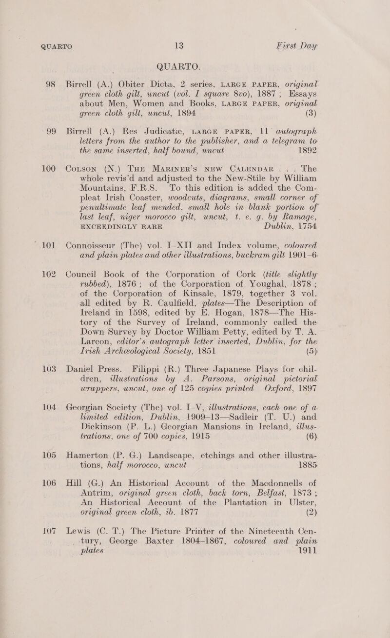 98 99 100 103 104 105 106 107 QUARTO. Birrell (A.) Obiter Dicta, 2 series, LARGE PAPER, original green cloth gilt, uncut (vol. I square 8vo), 1887; Essays about Men, Women and Books, LARGE PAPER, original green cloth gilt, uncut, 1894 (3) Birrell (A.) Res Judicatz, LARGE PAPER, Ill autograph letters from the author to the publisher, and a telegram to the same inserted, half bound, uncut 1892 Cotson (N.) THe MARINER’S NEW CALENDAR ... The whole revis’d and adjusted to the New-Stile by William Mountains, F.R.S. To this edition is added the Com- pleat Irish Coaster, woodcuts, diagrams, small corner of penultimate leaf mended, small hole in blank portion of last leaf, niger morocco gilt, uncut, t. e. g. by Ramage, EXCEEDINGLY RARE Dublin, 1754. Connoisseur (The) vol. I-XII and Index volume, colowred and plain plates and other illustrations, buckram gilt 1901-6: Council Book of the Corporation of Cork (title slightly rubbed), 1876; of the Corporation of Youghal, 1878 ; of the Corporation of Kinsale, 1879, together 3 vol. all edited by R. Caulfield, plates—The Description of Ireland in 1598, edited by E. Hogan, 1878—The His- tory of the Survey of Ireland, commonly called the Down Survey by Doctor William Petty, edited by T. A. Larcon, editor’s autograph letter inserted, Dublin, for the Irish Archeological Society, 1851 (5) Daniel Press. [Filippi (R.) Three Japanese Plays for chil- dren, illustrations by A. Parsons, original pictorial wrappers, uncut, one of 125 copies printed Oxford, 1897 Georgian Society (The) vol. I-V, «dlustrations, each one of a. limited edition, Dublin, 1909-13—Sadleir (T. U.) and Dickinson (P. L.) Georgian Mansions in Ireland, dlus- trations, one of 700 copies, 1915 (6). Hamerton (P. G.) Landscape, etchings and other illustra- tions, half morocco, uncut 1885. Hill (G.) An Historical Account of the Macdonnells of Antrim, original green cloth, back torn, Belfast, 1873 ; An Historical Account of the Plantation in Ulster, original green cloth, ib. 1877 (2) Lewis (C. T.) The Picture Printer of the Nineteenth Cen- tury, George Baxter 1804-1867, coloured and plain plates ~I911