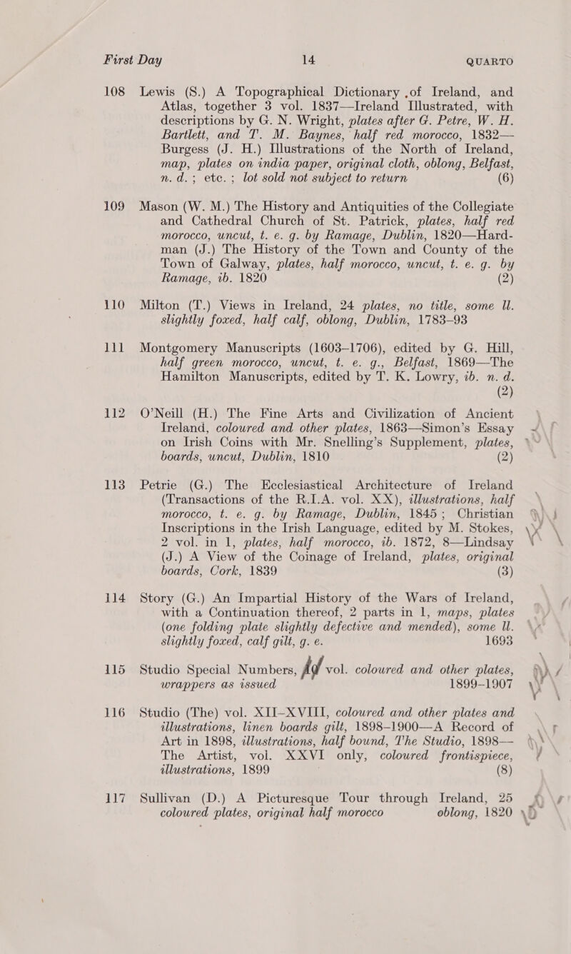 109 110 lil 112 113 114 115 116 Atlas, together 3 vol. 1837—Ireland Illustrated, with descriptions by G. N. Wright, plates after G. Petre, W. H. Bartlett, and T. M. Baynes, half red morocco, 1832— Burgess (J. H.) Llustrations of the North of Ireland, map, plates on india paper, original cloth, oblong, Belfast, n.d.; etc. ; lot sold not subject to return (6) Mason (W. M.) The History and Antiquities of the Collegiate and Cathedral Church of St. Patrick, plates, half red morocco, uncut, t. e. g. by Ramage, Dublin, 1820—Hard- man (J.) The History of the Town and County of the Town of Galway, plates, half morocco, uncut, t. e. g. by Ramage, 1b. 1820 (2) Milton (T.) Views in Ireland, 24 plates, no title, some Il. slightly foxed, half calf, oblong, Dublin, 1783-93 Montgomery Manuscripts (1603-1706), edited by G. Hill, half green morocco, uncut, t. e. g., Belfast, 1869—The Hamilton Manuscripts, edited by T. K. Lowry, 7b. n. d. (2) O’Neill (H.) The Fine Arts and Civilization of Ancient Ireland, coloured and other plates, 1863—Simon’s Essay on Irish Coins with Mr. Snelling’s Supplement, plates, boards, uncut, Dublin, 1810 (2) Petrie (G.) The Ecclesiastical Architecture of Ireland (Transactions of the R.I.A. vol. XX), dlustrations, half morocco, t. e. g. by Ramage, Dublin, 1845; Christian Inscriptions in the Irish Language, edited by M. Stokes, 2 vol. in 1, plates, half morocco, 1b. 1872, 8—Lindsay (J.) A View of the Coinage of Ireland, plates, original boards, Cork, 1839 (3) Story (G.) An Impartial History of the Wars of Ireland, with a Continuation thereof, 2 parts in 1, maps, plates (one folding plate slightly defective and mended), some ll. slightly foxed, calf gilt, q. é. 1693 Studio Special Numbers, Ad vol. coloured and other plates, wrappers as wsued 1899-1907 Studio (The) vol. XII-X VIII, coloured and other plates and illustrations, linen boards gilt, 1898-1900—A Record of Art in 1898, wlustrations, half bound, T'he Studio, 1898— The Artist, vol. XXVI only, coloured frontispiece, illustrations, 1899 , (8) Sullivan (D.) A Picturesque Tour through Ireland, 25 coloured plates, original half morocco oblong, 1820 »