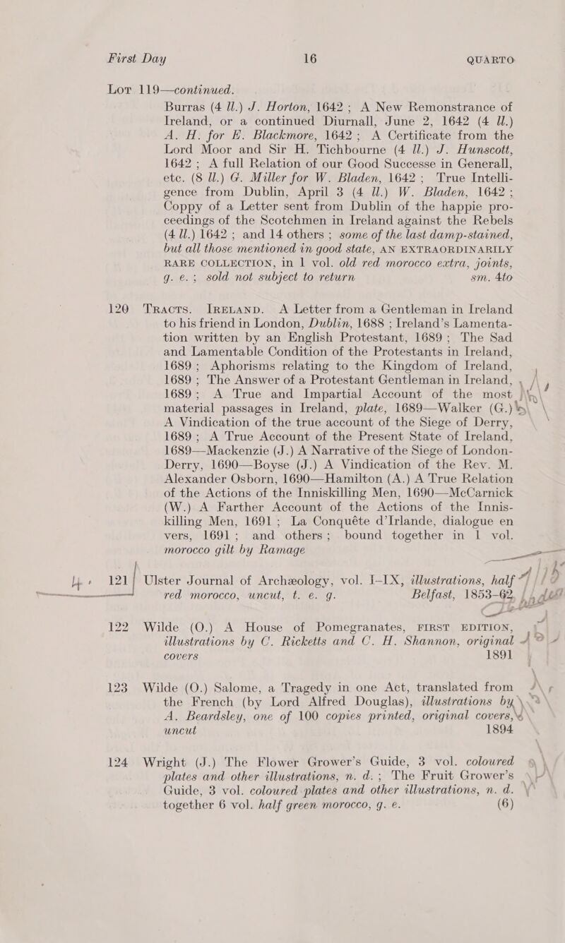 120 Lhe « OU 122 123 Burras (4 ll.) J. Horton, 1642 ; A New Remonstrance of Ireland, or a continued Diurnall, June 2, 1642 (4 JL.) A. H. for HK. Blackmore, 1642; A Certificate from the Lord Moor and Sir H. Tichbourne (4 Jl.) J. Hunscott, 1642 ; A full Relation of our Good Successe in Generall, etc. (8 ll.) G. Miller for W. Bladen, 1642; True Intelli- gence from Dublin, April 3 (4 ll.) W. Bladen, 1642 ; Coppy of a Letter sent from Dublin of the happie pro- ceedings of the Scotchmen in Ireland against the Rebels (4 UJ.) 1642 ; and 14 others ; some of the last damp-stained, but all those mentioned in good state, AN EXTRAORDINARILY RARE COLLECTION, in | vol. old red morocco extra, joints, g. €.; sold not subject to return sm. 4to Tracts. IrgLAND. A Letter from a Gentleman in Ireland to his friend in London, Dublin, 1688 ; Ireland’s Lamenta- tion written by an English Protestant, 1689; The Sad and. Lamentable Condition of the Protestants in Ireland, 1689 ; Aphorisms relating to the Kingdom of Ireland, A Vindication of the true account of the Siege of Derry, 1689 ; A True Account of the Present State of Ireland, 1689—Mackenzie (J.) A Narrative of the Siege of London- Derry, 1690—Boyse (J.) A Vindication of the Rev. M. Alexander Osborn, 1690—Hamilton (A.) A True Relation of the Actions of the Inniskilling Men, 1690—McCarnick (W.) A Farther Account of the Actions of the Innis- killing Men, 1691 ; La Conquéte d’Irlande, dialogue en vers, 1691; and. others; bound together in 1 vol. morocco gilt by Ramage red morocco, uncut, t. e. g. BT tx Wilde (O.) A House of Pomegranates, FIRST EDITION, 2>-- eS Covers 1891 Wilde (O.) Salome, a Tragedy in one Act, translated from uncut 1894 Wright (J.) The Flower Grower’s Guide, 3 vol. coloured plates and other illustrations, n. d.; The Fruit Grower’s Guide, 3 vol. coloured plates and other illustrations, n. d.