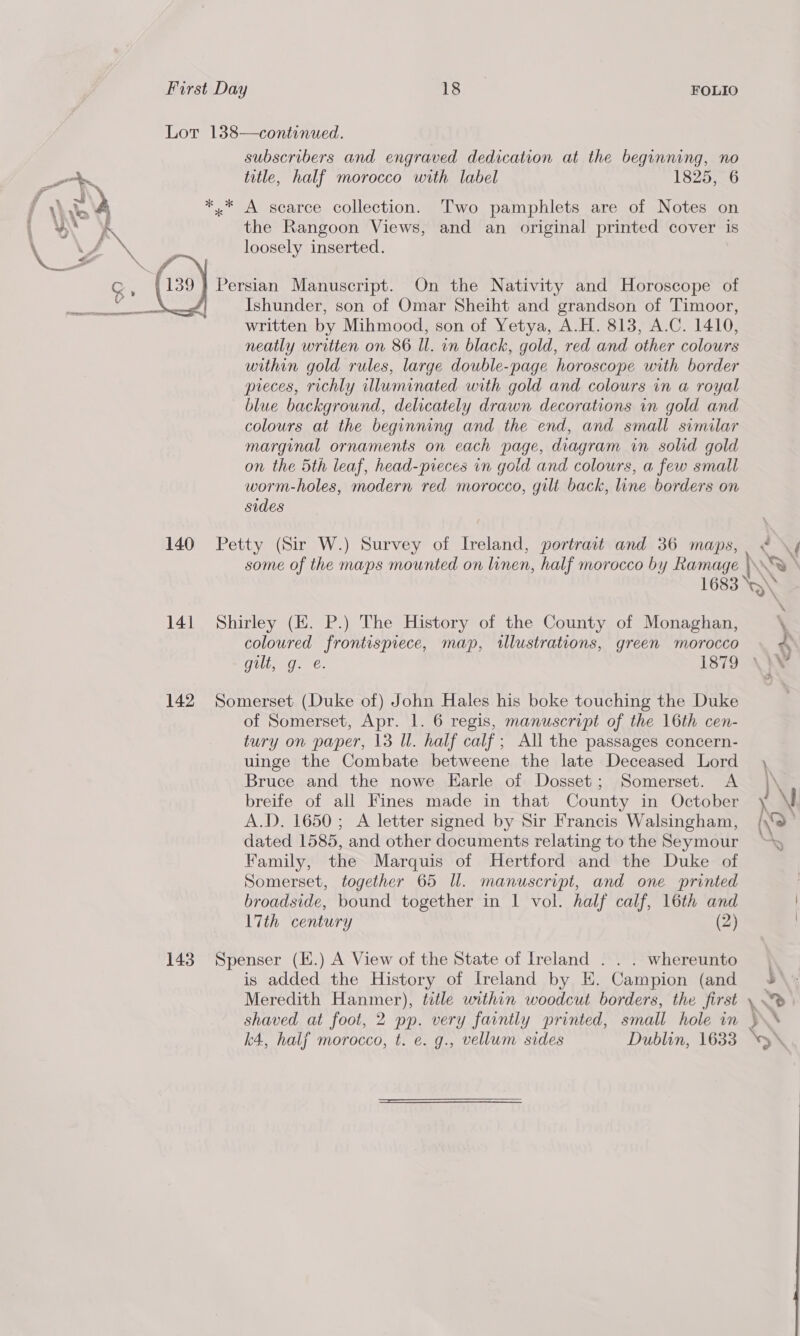 gt f ; = Liye y “ x v f subscribers and engraved dedication at the beginning, no title, half morocco with label 1825, 6 the Rangoon Views, and an original printed cover is loosely inserted. Ishunder, son of Omar Sheiht and grandson of Timoor, written by Mihmood, son of Yetya, A.H. 813, A.C. 1410, neatly written on 86 Il. in black, gold, red and other colours within gold rules, large double-page horoscope with border preces, richly illuminated with gold and colours in a royal blue background, delicately drawn decorations in gold and colours at the beginning and the end, and small similar marginal ornaments on each page, diagram in solid gold on the 5th leaf, head-pieces in gold and colours, a few small worm-holes, modern red morocco, gilt back, line borders on sides 14] 142 \ \f coloured frontispiece, map, illustrations, green morocco ES Ghee 1879 of Somerset, Apr. 1. 6 regis, manuscript of the 16th cen- tury on paper, 13 Ul. half calf; All the passages concern- uinge the Combate betweene the late Deceased Lord Bruce and the nowe Earle of Dosset; Somerset. A breife of all Fines made in that County in October A.D. 1650; A letter signed by Sir Francis Walsingham, dated 1585, and other documents relating to the Seymour Family, the Marquis of Hertford and the Duke of Somerset, together 65 Il. manuscript, and one printed broadside, bound together in 1 vol. half calf, 16th and 17th century (2) is added the History of Ireland by E. Campion (and Meredith Hanmer), title within woodcut borders, the first shaved at foot, 2 pp. very faintly printed, small hole in k4, halj morocco, t. e. g., vellum sides Dublin, 1633 5 % Fi