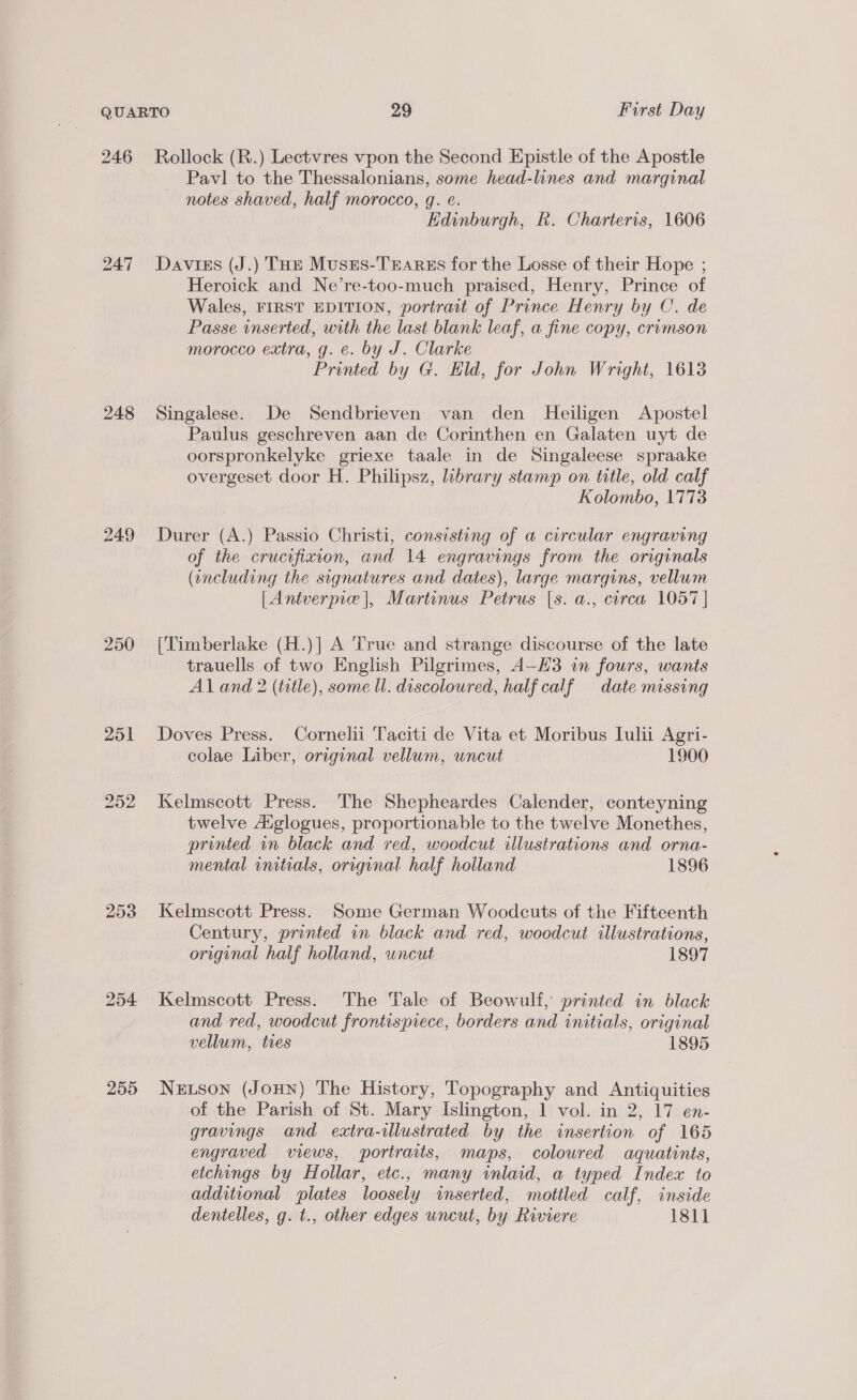 246 248 249 251 252 253 255 Rollock (R.) Lectvres vpon the Second Epistle of the Apostle Pavl to the Thessalonians, some head-lines and marginal notes shaved, half morocco, gq. e. Edinburgh, kh. Charteris, 1606 Davies (J.) THe Muses-TEarss for the Losse of their Hope ; Heroick and Ne’re-too-much praised, Henry, Prince of Wales, FIRST EDITION, portrait of Prince Henry by C. de Passe inserted, with the last blank leaf, a fine copy, crimson morocco extra, g. e. by J. Clarke Printed by G. Hld, for John Wright, 1613 Singalese. De Sendbrieven van den Heiligen Apostel Paulus geschreven aan de Corinthen en Galaten uyt de oorspronkelyke griexe taale in de Singaleese spraake overgeset door H. Philipsz, library stamp on title, old calf Kolombo, 1773 Durer (A.) Passio Christi, consisting of a circular engraving of the crucifixion, and 14 engravings from the originals (including the signatures and dates), large margins, vellum [Antverpie |, Martinus Petrus |s. a., corca 1057 | [Timberlake (H.)|] A True and strange discourse of the late trauells of two English Pilgrimes, A—H3 in fours, wants Al and 2 (title), some Ul. discoloured, half calf date missing Doves Press. Cornelii Taciti de Vita et Moribus Luli Agri- colae Liber, original vellum, uncut 1900 Kelmscott Press. The Shepheardes Calender, conteyning twelve Aiglogues, proportionable to the twelve Monethes, printed in black and red, woodcut illustrations and orna- mental cnitials, original half holland 1896 Kelmscott Press. Some German Woodcuts of the Fifteenth Century, printed in black and red, woodcut illustrations, original half holland, uncut 1897 Kelmscott Press. The Tale of Beowulf, printed in black and red, woodcut frontispiece, borders and initials, original vellum, ties 1895 Neutson (JoHN) The History, Topography and Antiquities of the Parish of St. Mary Islington, 1 vol. in 2, 17 en- gravings and extra-illustrated by the insertion of 165 engraved views, portraits, maps, coloured aquatints, etchings by Hollar, etc., many inlaid, a typed Index to additional plates loosely inserted, mottled calf, inside dentelles, g. t., other edges uncut, by Riviere 181]