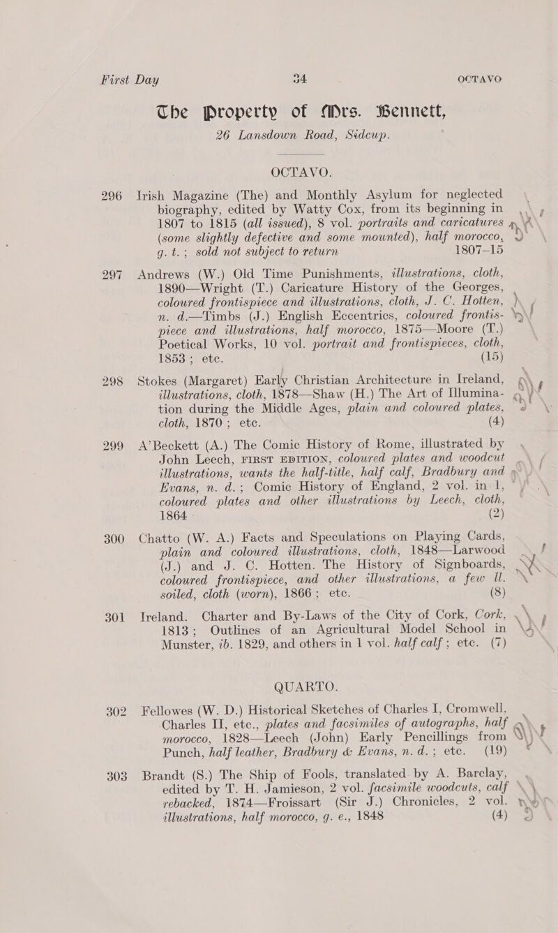 296 298 299 300 301 303 The Property of ADrs. Bennett, 26 Lansdown Road, Sidcwp. OCTAVO. Irish Magazine (The) and Monthly Asylum for neglected biography, edited by Watty Cox, from its beginning in 1807 to 1815 (all issued), 8 vol. portraits and caricatures (some slightly defective and some mounted), half morocco, g. t.; sold not subject to return 1807-15 Andrews (W.) Old Time Punishments, illustrations, cloth, 1890—Wright (T.) Caricature History of the Georges, coloured frontispiece and illustrations, cloth, J. C. Hoitten, n. d.—Timbs (J.) English Eccentrics, coloured frontis- piece and illustrations, half morocco, 1875—Moore (T.) Poetical Works, 10 vol. portrait and frontispieces, cloth, 1853 ; etc. (15) Stokes (Margaret) Early Christian Architecture in Ireland, illustrations, cloth, 1878—Shaw (H.) The Art of Illumina- tion during the Middle Ages, plain and coloured plates, cloth, 1870 ; etc. (4) A’Beckett (A.) The Comic History of Rome, illustrated by John Leech, FIRST EDITION, coloured plates and woodcut coloured plates and other illustrations by Leech, cloth, 1864. (2) Chatto (W. A.) Facts and Speculations on Playing Cards, plain and coloured illustrations, cloth, 1848—Larwood (J.) and J. C. Hotten. The History of Signboards, coloured frontispiece, and other illustrations, a few Ul. soiled, cloth (worn), 1866; ete. (8) Ireland. Charter and By-Laws of the City of Cork, Cork, 1813; Outlines of an Agricultural Model School in Munster, ib. 1829, and others in 1 vol. half calf; ete. (7) QUARTO. Fellowes (W. D.) Historical Sketches of Charles I, Cromwell, Punch, half leather, Bradbury &amp; Evans, n.d.; etc. (19) Brandt (S.) The Ship of Fools, translated by A. Barclay, edited by T. H. Jamieson, 2 vol. facsimile woodcuts, calf rebacked, 1874—Froissart (Sir J.) Chronicles, 2 vol. illustrations, half morocco, g. e., 1848 (4) \< \ x \ ie vr