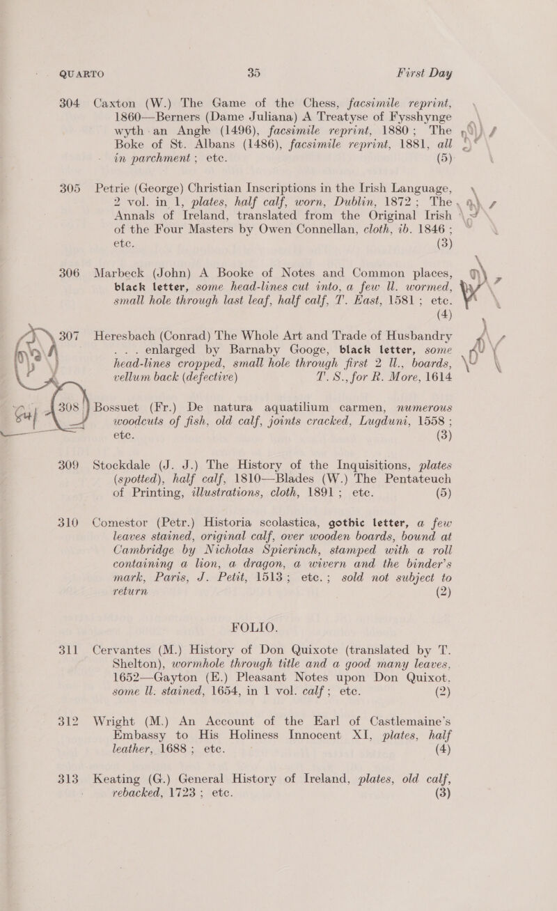 QU ARTO 30 First Day 304 Caxton (W.) The Game of the Chess, facsimile reprint, 1860—Berners (Dame Juliana) A Treatyse of Fysshynge wyth-an Angle (1496), facsimile reprint, 1880; The Boke of St. Albans (1486), facsimile reprint, 1881, all 305 Petrie (George) Christian Inscriptions in the Irish Language, of the Four Masters by Owen Connellan, cloth, ib. 1846 ; CnC. (3) 306 Marbeck (John) A Booke of Notes and Common places, black letter, some head-lines cut into, a few ll. wormed, small hole through last leaf, half calf, T. Hast, 1581; ete. (4) Heresbach (Conrad) The Whole Art and Trade of Husbandry ... enlarged by Barnaby Googe, black letter, some head-lines cropped, small hole through first 2 Ul., boards, vellum back (defective) T.S., for R. More, 1614 -}Bossuet (Fr.) De natura aquatilium carmen, numerous : woodcuts of fish, old calf, joints cracked, Lugduni, 1558 ; etc. (3)  309 Stockdale (J. J.) The History of the Inquisitions, plates (spotted), half calf, 1810—Blades (W.) The Pentateuch of Printing, ilustrations, cloth, 1891; etc. (5) 310 Comestor (Petr.) Historia scolastica, gothic letter, a few leaves stained, original calf, over wooden boards, bound at Cambridge by Nicholas Spierinch, stamped with a roll containing a lion, a dragon, a wivern and the binder’s mark, Paris, J. Petit, 1513; etc.; sold not subject to return (2) FOLIO. 311 Cervantes (M.) History of Don Quixote (translated by T. Shelton), wormhole through title and a good many leaves, 1652—Gayton (E.) Pleasant Notes upon Don Quixot. some ll: stained, 1654, in 1 vol. calf; ete. (2) 312 Wright (M.) An Account of the Earl of Castlemaine’s Embassy to His Holiness Innocent XI, plates, half leather, 1688 ; etc. (4) 313 Keating (G.) General History of Ireland, plates, old calf, rebacked, 1723 ; etc. (3)