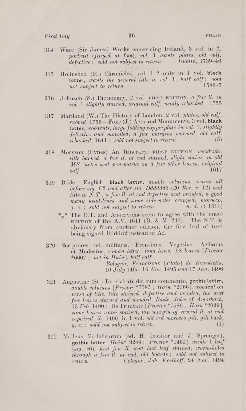 314 Ware (Sir James) Works concerning Ireland, 3 vol. in 2, portrait (frayed at foot), vol. 1 wants plates, old calf, defective ; sold not subject to return Dublin, 1739-46 315 Holinshed (R.) Chronicles, vol. 1-2 only in | vol. black letter, wants the general title to vol. 1, half calf; sold not subject to return 1586-7 316 Johnson (S.) Dictionary, 2 vol. FIRST EDITION, a few WU. wm vol. 1 slightly stained, original calf, neatly rebacked 1755 317 Maitland (W.) The History of London, 2 vol. plates, old calf, rubbed, 1756—Foxe (J.) Acts and Monuments, 3 vol. black letter, woodcuts, large folding copperplate in vol. 1, slightly defective and mounted, a few margins wormed, old calf, rebacked, 1641 ; sold not subject to return (5) 318 Moryson (Fynes) An Itinerary, FIRST EDITION, woodcuts, title backed, a few Ul. at end stained, slight stains on old MS. notes and pen-marks on a few other leaves, original calf 1617 319 Bible. English, black letter, double columns. wants all before sig. C2 and after sig. Ddddddd (20 Rev. v. 12) and title to N.T., a few Il. at end defective and mended, a good many head-lines and some side-notes cropped, morocco, g. e.; sold not subject to return Pade Nee LOUly .* The O.T. and Apocrypha seem to agree with the FirsT EDITION of the A.V. 1611 (D. &amp; M. 240). The N.T. is obviously from another edition, the first leaf of text being signed Ddddd2 instead of A2. 320 Sceriptores rei militaris. Frontinus. Vegetius. Aelianus et Modestus, roman letter, long lines, 98 leaves [Proctor *6607 ; not in Hain|, half calf Bologna, Franciscus |Plato| de Benedictis, 10 July 1495, 16 Nov. 1495 and 17 Jan. 1496 321 Augustine (St.) De civitate dei cum commento, gothic letter, double columns {Proctor *7585 ; Hain *2066], woodcut on verso of titie, title stained, defective and mended, the next few leaves stained and mended, Basle, John of Amorbach, 13 Feb. 1490 ; De Trinitate [ Proctor *7586 ; Hain *2039 ], some leaves water-stained, top margin of several ll. at end repaired, ib. 1490, in 1 vol. old red morocco gilt, gilt back, g. e.; sold not subject to return (1) (SU) ho to Malleus Malleficarum (ed. H. Institor and J. Sprenger), gothic letter | Hain* 9244; Proctor *1462], wants 1 leaf (sig. c6), first few Ul. and last leaf stained, worm-holes through a few Il. at end, old boards ; sold not subject to return Cologne, Joh. Koelhoff, 24 Nov. 1494