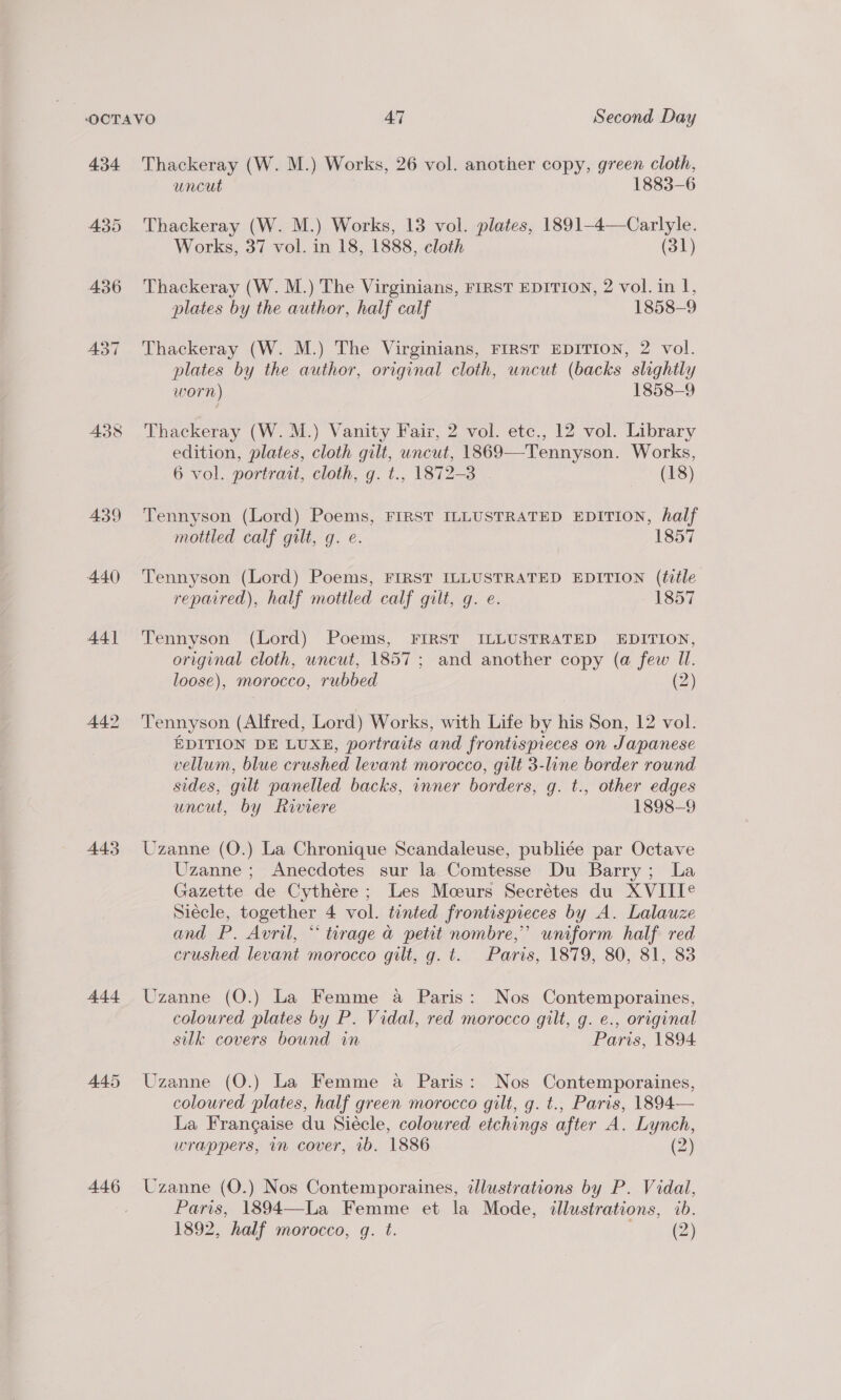 4.34 435 439 440 441 445 Add 446 Thackeray (W. M.) Works, 26 vol. another copy, green cloth, uncut 1883-6 Thackeray (W. M.) Works, 13 vol. plates, 1891-4—Carlyle. Works, 37 vol. in 18, 1888, cloth (31) Thackeray (W. M.) The Virginians, FIRST EDITION, 2 vol. in I, plates by the author, half calf 1858-9 Thackeray (W. M.) The Virginians, FIRST EDITION, 2 vol. plates by the author, original cloth, uncut (backs slightly worn) 1858-9 Thackeray (W. M.) Vanity Fair, 2 vol. etc., 12 vol. Library edition, plates, cloth gilt, uncut, 1869—Tennyson. Works, 6 vol. portrait, cloth, g. t., 1872-3 | (18) Tennyson (Lord) Poems, FIRST ILLUSTRATED EDITION, half mottled calf gilt, g. e. 1857 Tennyson (Lord) Poems, FIRST ILLUSTRATED EDITION (ttle repaired), half mottled calf gilt, g. e. 1857 Tennyson (Lord) Poems, FIRST ILLUSTRATED EDITION, original cloth, uncut, 1857; and another copy (a few Ul. loose), morocco, rubbed 2 Tennyson (Alfred, Lord) Works, with Life by his Son, 12 vol. EDITION DE LUXE, portraits and frontispieces on Japanese vellum, blue crushed levant morocco, gilt 3-line border round sides, gilt panelled backs, inner borders, g. t., other edges uncut, by Riviere 1898-9 Uzanne (O.) La Chronique Scandaleuse, publiée par Octave Uzanne ; Anecdotes sur la Comtesse Du Barry; La Gazette de Cythére ; Les Moeurs Secrétes du XVIIT® Siécle, together 4 vol. tinted frontispieces by A. Lalauze and P. Avril, “ turage a petit nombre,” uniform half red crushed levant morocco gilt, g. t. Paris, 1879, 80, 81, 83 Uzanne (O.) La Femme a Paris: Nos Contemporaines, coloured plates by P. Vidal, red morocco gilt, g. e., original silk covers bound in Paris, 1894 Uzanne (O.) La Femme a Paris: Nos Contemporaines, coloured plates, half green morocco gilt, g. t., Paris, 1894— La Frangaise du Siécle, coloured etchings after A. Lynch, wrappers, in cover, 1b. 1886 (2) Uzanne (O.) Nos Contemporaines, illustrations by P. Vidal, Paris, 1894—La Femme et la Mode, illustrations, ib.