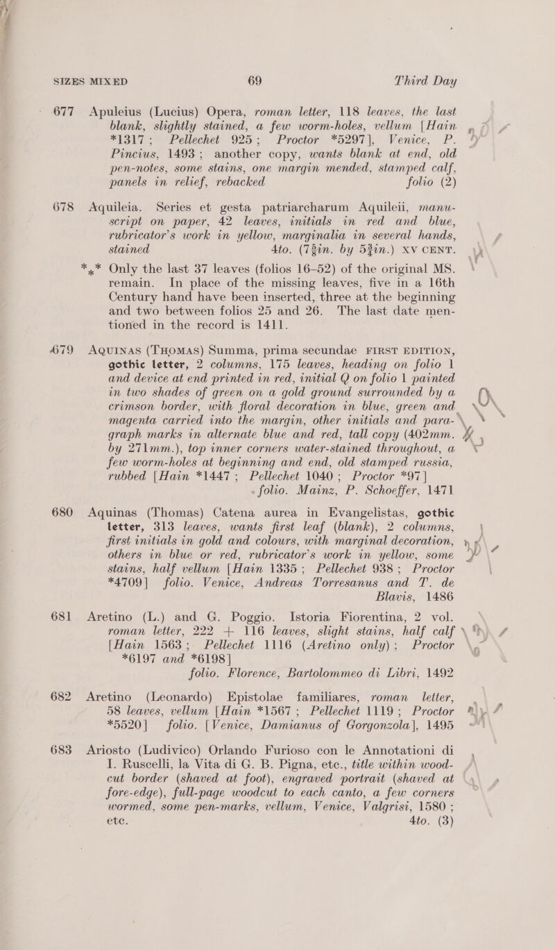 ~ 677 678 579 680 681 683 Apuleius (Lucius) Opera, roman letter, 118 leaves, the last blank, slightly stained, a few worm-holes, vellum [Hain “1317 >>) Pellechet 925:;° Proctor. *d297)|, Venice, P. Pincius, 1493; another copy, wants blank at end, old pen-notes, some stains, one margin mended, stamped calf, panels in relief, rebacked folio (2) Aquileia. Series et gesta patriarcharum Aquileii, manu- script on paper, 42 leaves, initials an red and _ blue, rubricator’s work in yellow, marginaha in several hands, stained Ato. (721n. by 5%in.) XV CENT. * Only the last 37 leaves (folios 16-52) of the original MS. remain. In place of the missing leaves, five in a 16th Century hand have been inserted, three at the beginning and two between folios 25 and 26. The last date men- tioned in the record is 1411. AQUINAS (THOMAS) Summa, prima secundae FIRST EDITION, gothic letter, 2 columns, 175 leaves, heading on folio | and device at end printed in red, initial Q on folio 1 painted in two shades of green on a gold ground surrounded by a crimson border, with floral decoration in blue, green and (). by 271mm.), top inner corners water-stained throughout, a few worm-holes at beginning and end, old stamped russia, rubbed [Hain *1447 ; Pellechet 1040; Proctor *97]| _ folio. Mainz, P. Schoeffer, 1471 Aquinas (Thomas) Catena aurea in Evangelistas, gothic letter, 313 leaves, wants first leaf (blank), 2 columns, others in blue or red, rubricator’s work in yellow, some stains, half vellum [Hain 1335 ; Pellechet 938 ; Proctor *4709] folio. Venice, Andreas Torresanus and T. de Blavis, 1486 Aretino (L.) and G. Poggio. Istoria Fiorentina, 2 vol. [Hain 1563; Pellechet 1116 (Aretino only); Proctor *6197 and *6198] folio. Florence, Bartolommeo di Libri, 1492 Aretino (Leonardo) Epistolae familiares, roman __ letter, 58 leaves, vellum |Hain *1567 ; Pellechet 1119; Proctor *5520] folio. [Venice, Damianus of Gorgonzola], 1495 Ariosto (Ludivico) Orlando Furioso con le Annotationi di I. Ruscelli, la Vita di G. B. Pigna, etce., tetle within wood- cut border (shaved at foot), engraved portrait (shaved at fore-edge), full-page woodcut to each canto, a few corners wormed, some pen-marks, vellum, Venice, Valgrisi, 1580 ; etc. 4to. (3)