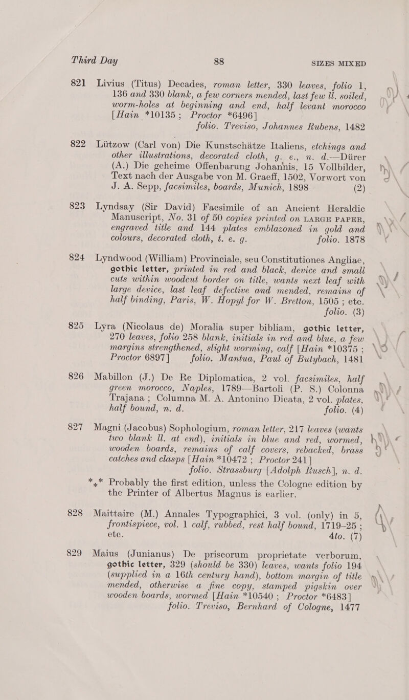 821 822 823 824 827 828 829 Livius (Titus) Decades, roman letter, 330 leaves, folio 1, 136 and 330 blank, a few corners mended, last few WU. soiled, worm-holes at beginning and end, half levant morocco [Hain *10135; Proctor *6496] folio. Treviso, Johannes Rubens, 1482 Liitzow (Carl von) Die Kunstschatze Italiens, etchings and other illustrations, decorated cloth, g. e¢., n. d.—Direr (A.) Die geheime Offenbarung Johannis, 15 Vollbilder, Text nach der Ausgabe von M. Graeff, 1502, Vorwort von J. A. Sepp, facsimiles, boards, Munich, 1898 (2) Lyndsay (Sir David) Facsimile of an Ancient Heraldic Manuscript, No. 31 of 50 copies printed on LARGE PAPER, engraved title and 144 plates emblazoned in gold and colours, decorated cloth, t. e. g. folio. 1878 Lyndwood (William) Provinciale, seu Constitutiones Angliae, gothic letter, printed in red and black, device and small cuts within woodcut border on title, wants next leaf with large device, last leaf defective and mended, remains of half binding, Paris, W. Hopyl for W. Bretton, 1505 ; ete. folio. (3) Lyra (Nicolaus de) Moralia super bibliam, gothic letter, 270 leaves, folio 258 blank, initials in red and blue, a few margins strengthened, slight worming, calf |Hain *10375 : Proctor 6897] folio. Mantua, Paul of Butybach, 1481 Mabillon (J.) De Re Diplomatica, 2 vol. facsimiles, half green morocco, Naples, 1789—Bartoli (P. S.) Colonna Trajana ; Columna M. A. Antonino Dicata, 2 vol. plates, half bound, n. d. folio. (4) Magni (Jacobus) Sophologium, roman letter, 217 leaves (wants two blank Ul. at end), initials in blue and red, wormed, wooden boards, remains of calf covers, rebacked, brass catches and clasps [Hain *10472 ; Proctor 241 | folio. Strassburg [Adolph Rusch], n. d. the Printer of Albertus Magnus is earlier. Maittaire (M.) Annales Typographici, 3 vol. (only) in 5, frontispiece, vol. 1 calf, rubbed, rest half bownd, 1719-25 ; etc. 4to. (7) Maius (Junianus) De priscorum proprietate verborum, gothic letter, 329 (should be 330) leaves, wants folio 194 (supplied in a 16th century hand), bottom margin of title mended, otherwise a fine copy, stamped pigskin over wooden boards, wormed | Hain *10540 ; Proctor *6483] folio. Treviso, Bernhard of Cologne, 1477 ae ] Ze a, ie 1 # Lor Lo