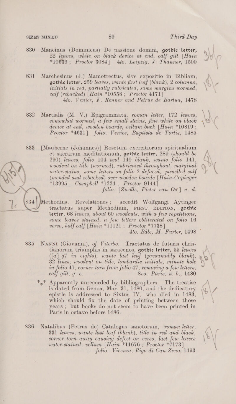 830 Mancinus (Dominicus) De passione domini, gothic letter, 22 leaves, white on black device at end, calf gilt [Hain *10639 ; Proctor 3084] 4to. Leipzig, J. Thanner, 1500 831 Marchesinus (J.) Mamotrectus, sive expositio- Me Bibliam, gothic letter, 259 leaves, wants first leaf (blank), 2 columns, initials in red, partially rubricated, some margins wormed, calf (rebacked) [Hain *10558 ; Proctor 4171] 4to. Venice, F. Renner and Peirus de Bartua, 1478 832 Martialis (M. V.) Epigrammata, roman letter, 172 leaves, somewhat wormed, a few small stains, fine white on black device at end, wooden boards, vellum back |Hain *10819 ; Proctor *4631]| folio. Venice, Baptista de Tortis, 1485 833 [Mauberne (Johannes)] Rosetum exercitiorum spiritualium et sacrarum meditationum, gothic letter, 289 (should be 290) leaves, folio 104 and 140 blank, wants folio 141, woodcut on title (wormed), rubricated throughout, marginal water-stains, some letters on folio 2 defaced, panelled calf (mended and rebacked) over wooden boards | Hain- Copinger *13995 ; Campbell *1224 ; Proctor 9144] folio. (Zwolle, Pieter van Os,| n. d. ethodius. Revelationes; accedit Wolfgangi Aytinger tractatus super Methodium, FIRST EDITION, gothic letter, 68 leaves, about 60 woodcuts, with a few repetitions, some leaves stained, a few letters obliterated on folio 16 verso, half calf [Hain *11121 ; Proctor *7738 |  835 NANNI (Giovanni), of Viterbo. Tractatus de futuris chris- tianorum triumphis in saracenos, gothic letter, 55 leaves ({a|-g7 in eights), wants last leaf (presumably blank), 32 lines, woodcut on title, lombardic initials, minute hole in folio 41, corner torn from folio 47, removing a few letters, Cap igult, Gre. 8vo. Paris, n. 6., 1480 *.* Apparently unrecorded by bibliographers. The treatise is dated from Genoa, Mar. 31, 1480, and the dedicatory epistle is addressed to Sixtus IV, who died in 1483, which should fix the date of printing between those years ; but books do not seem to have been printed in Paris in octavo before 1486. 836 Natalibus (Petrus de) Catalogus sanctorum, roman letter, 331 leaves, wants last leaf (blank), tutle in red and black, corner torn away causing defect on verso, last few leaves water-stained, vellum |Hain *11676 ; Proctor *7173] folio. Vicenza, Rigo di Can Zeno, 1493