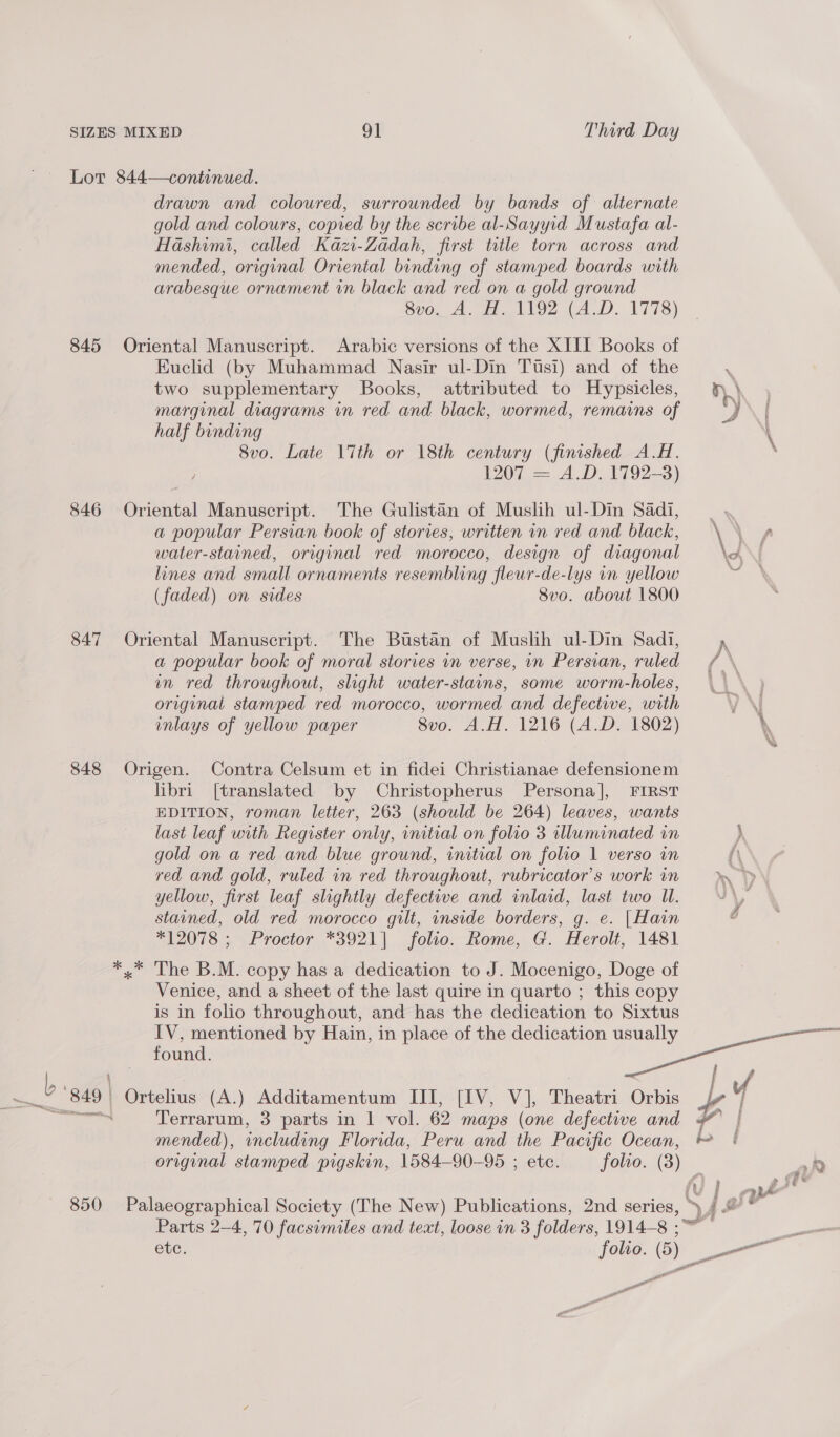 845 846 847 848 850 drawn and coloured, surrounded by bands of alternate gold and colours, copied by the scribe al-Sayyid Mustafa al- Hashimi, called Kazi-Zadah, first title torn across and mended, original Oriental binding of stamped boards with arabesque ornament in black and red on a gold ground Sv0, A. AN9Z (A.D. 1778) Oriental Manuscript. Arabic versions of the XIII Books of Euclid (by Muhammad Nasir ul-Din Tusi) and of the two supplementary Books, attributed to Hypsicles, fh marginal diagrams in red and black, wormed, remains of H half binding \ 8vo. Late 17th or 18th century (finished A.H. : 1207 = A.D. 1792-3) Oriental Manuscript. The Gulistan of Muslih ul-Din Sadi, a popular Persian book of stories, written in red and black, water-stained, original red morocco, design of diagonal \A, lines and small ornaments resembling fleur-de-lys in yellow a oh (faded) on sides 8vo. about 1800 Oriental Manuscript. The Bustan of Muslih ul-Dim Sadi, yp a popular book of moral stories in verse, in Persian, ruled in red throughout, slight water-stains, some worm-holes, original stamped red morocco, wormed and defective, with inlays of yellow paper 8vo. A.H. 1216 (A.D. 1802) \ Origen. Contra Celsum et in fidei Christianae defensionem libri [translated by Christopherus Persona], FIRST EDITION, roman letter, 263 (should be 264) leaves, wants last leaf with Register only, initial on folio 3 illuminated in ) gold on a red and blue ground, initial on folio 1 verso in } red and gold, ruled in red throughout, rubricator’s work in yellow, first leaf slightly defective and inlaid, last two Ul. stained, old red morocco gilt, inside borders, g. e. |Hain *12078 ; Proctor *3921] folio. Rome, G. Herolt, 1481 x The B.M. copy has a dedication to J. Mocenigo, Doge of Venice, and a sheet of the last quire in quarto ; this copy is in folio throughout, and has the dedication to Sixtus IV, mentioned by Hain, in place of the dedication usually found. ee ae | Ortelius (A.) Additamentum III, [IV, V], Meath Orbis 4 Terrarum, 3 parts in 1 vol. 62 maps (one defective and mended), including Florida, Peru and the Pacific ee a original stamped pigskin, 1584—90- 95 ; etc: folto. (3) _ 2 ae j v Palaeographical Society (The New) Publications, 2nd series, -* 4 Parts 2-4, 70 facsimiles and text, loose in 3 folders, ue = ete. folio. ( , oe