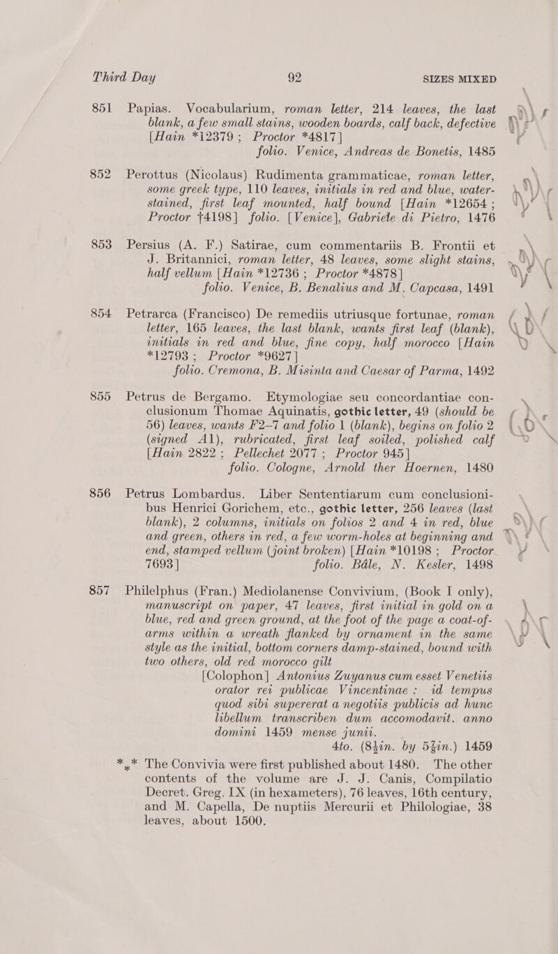 851 853 854 855 856 857 SIZES MIXED Papias. Vocabularium, roman letter, 214 leaves, the last blank, a few small stains, wooden boards, calf back, defective [Hain *12379 ; Proctor *4817] folio. Venice, Andreas de Bonetis, 1485 Perottus (Nicolaus) Rudimenta grammaticae, roman letter, some greek type, 110 leaves, initials in red and blue, water- stained, first leaf mounted, half bound [Hain *12654 ; Proctor $4198] folio. [Venice], Gabriele di Pietro, 1476 Persius (A. F.) Satirae, cum commentariis B. Frontii et J. Britannici, roman letter, 48 leaves, some slight stains, half vellum [Hain *12736 ; Proctor *4878 | folio. Venice, B. Benalius and M. Capcasa, 1491 Petrarca (Francisco) De remediis utriusque fortunae, roman letter, 165 leaves, the last blank, wants first leaf (blank), initials in red and blue, fine copy, half morocco [Hain *12793 ; Proctor *9627 | folio. Cremona, B. Misinta and Caesar of Parma, 1492 Petrus de Bergamo. Etymologiae seu concordantiae con- clusionum Thomae Aquinatis, gothic letter, 49 (should be 56) leaves, wants F2-7 and folio | (blank), begins on folio 2 (signed Al), rubricated, first leaf soiled, polished calf [Hain 2822; Pellechet 2077 ; Proctor 945] folio. Cologne, Arnold ther Hoernen, 1480 Petrus Lombardus. Liber Sententiarum cum conclusioni- bus Henrici Gorichem, etc., gothic letter, 256 leaves (last blank), 2 columns, initials on folios 2 and 4 in red, blue and green, others in red, a few worm-holes at beginning and end, stamped vellum (joint broken) |Hain *10198 ; Proctor 7693 | folio. Bale, N. Kesler, 1498 Philelphus (Fran.) Mediolanense Convivium, (Book I only), manuscript on paper, 47 leaves, first initial in gold on a blue, red and green ground, at the foot of the page a coat-of- arms within a wreath flanked by ornament in the same style as the initial, bottom corners damp-stained, bound with two others, old red morocco gilt [Colophon] Antonius Zuyanus cum esset Venetiis orator rev publicae Vincentinae: id tempus quod sibi supererat a negotiis publicis ad hunc libellum transcriben dum accomodavit. anno domint 1459 mense junit. 4to. (Shin. by Shin.) 1459 x The Convivia were first published about 1480. The other contents of the volume are J. J. Canis, Compilatio Decret. Greg. IX (in hexameters), 76 leaves, 16th century, and M. Capella, De nuptiis Mercurii et Philologiae, 38 leaves, about 1500.