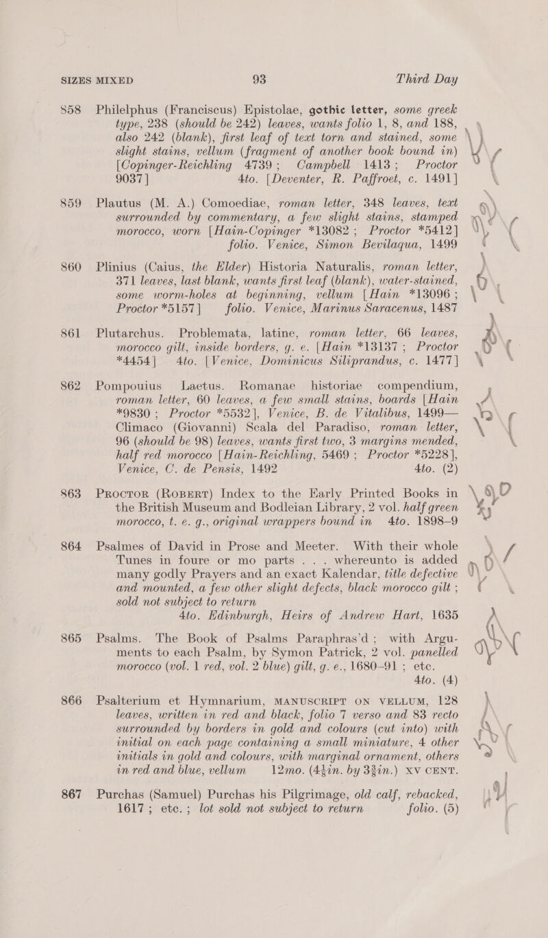 358 859 S60 861 862 863 864 865 866 867 Philelphus (Franciscus) Epistolae, gothic letter, some greek also 242 (blank), first leaf of text torn and stained, some slight stains, vellum (fragment of another book bound in) [Copinger-Reichling 4739; Campbell 1413; Proctor 9037 | Ato. | Deventer, R. Paffroet, c. 1491] Plautus (M. A.) Comoediae, roman letter, 348 leaves, text surrounded by commentary, a few slight stains, stamped morocco, worn |Hain-Copinger *13082 ; Proctor *5412] folto. Venice, Simon Bevilaqua, 1499 Plinius (Caius, the Hilder) Historia Naturalis, roman letter, 371 leaves, last blank, wants first leaf (blank), water-stained, some worm-holes at beginning, vellum | Hain *13096 ; Proctor *5157 | folio. Venice, Marinus Saracenus, 1487 Plutarchus. Problemata, latine, roman letter, 66 leaves, morocco gilt, inside borders, g. e. [Hain *13137 ; Proctor *4454] 4to. |Venice, Domenicus Silprandus, c. 1477 | Pompouius Laetus. Romanae historiae compendium, roman letter, 60 leaves, a few small stains, boards [Hain *9830 ; Proctor *5532), Venice, B. de Vitalibus, 1499— Climaco (Giovanni) Scala del Paradiso, roman letter, 96 (should be 98) leaves, wants first two, 3 margins mended, half red morocco [Hain-Reichling, 5469 ; Proctor *5228], Venice, C. de Pensis, 1492 4to. (2) Proctor (RoBERT) Index to the Early Printed Books in the British Museum and Bodleian Library, 2 vol. half green morocco, t. ¢. g., original wrappers bound in 4to. 1898-9 Psalmes of David in Prose and Meeter. With their whole Tunes in foure or mo parts ... whereunto is added many godly Prayers and an exact Kalendar, title defective and mounted, a few other slight defects, black morocco gilt ; sold not subject to return 4io. Hdinburgh, Heirs of Andrew Hart, 1635 Psalms. The Book of Psalms Paraphras’d; with Argu- ments to each Psalm, by Symon Patrick, 2 vol. panelled morocco (vol. 1 red, vol. 2 blue) gilt, g. e., 1680-91 ; ete. Ato. (4) leaves, written vn red and black, folio 7 verso and 83 recto surrounded by borders in gold and colours (cut into) with mmitial on each page containing a small miniature, 4 other mnitials in gold and colours, with marginal ornament, others in red and blue, vellum 12mo. (44in. by 33in.) XV CENT. Purchas (Samuel) Purchas his Pilgrimage, old calf, rebacked,