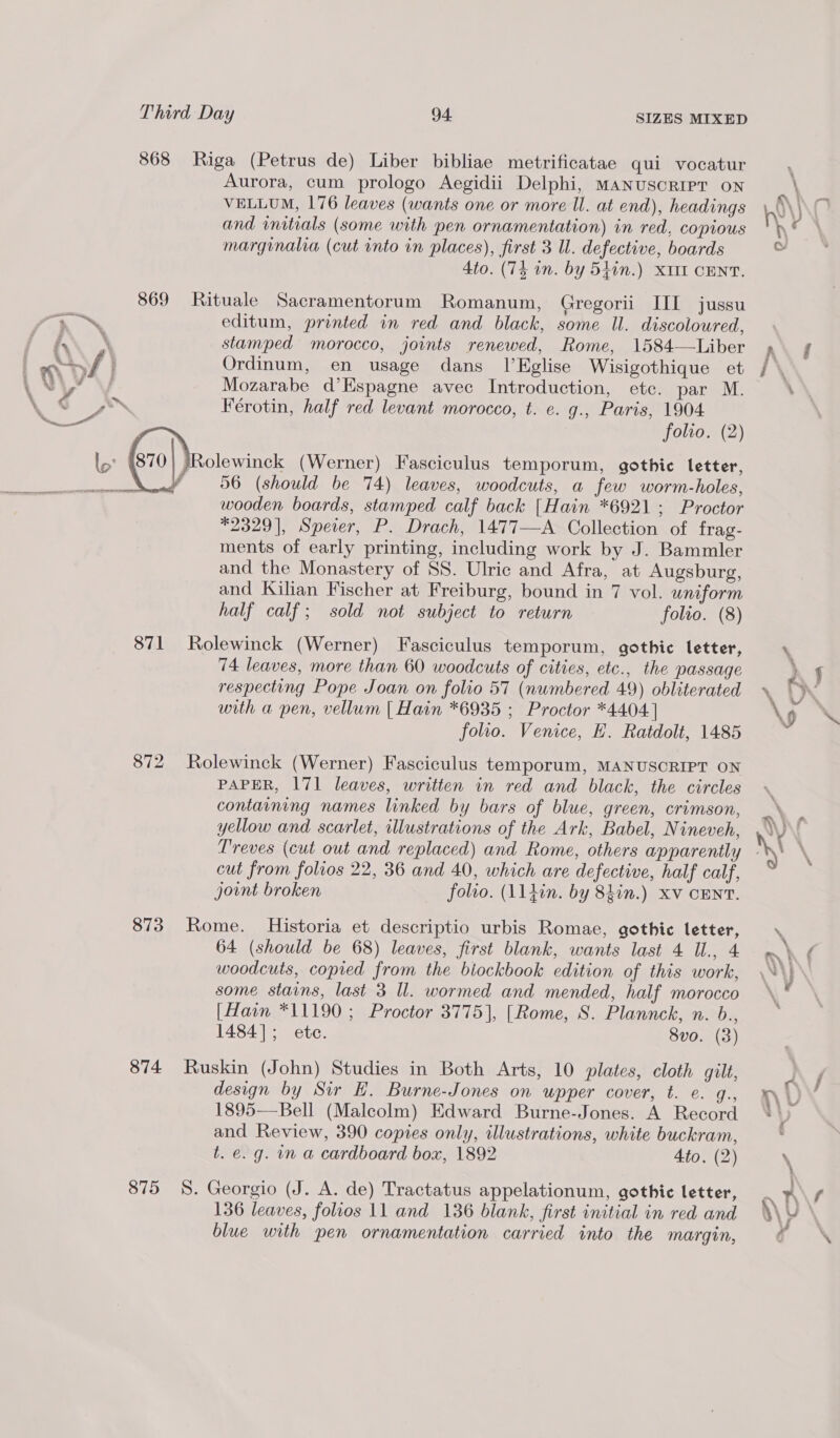 868 869 he! not) ae A 871 872 873 874 875 Riga (Petrus de) Liber bibliae metrificatae qui vocatur Aurora, cum prologo Aegidii Delphi, Manuscript on VELLUM, 176 leaves (wants one or more Il. at end), headings and initials (some with pen ornamentation) in red, copious marginalia (cut into in places), first 3 ll. defective, boards 4to. (74 in. by 54in.) XIII CENT. Rituale Sacramentorum Romanum, Gregorii III jussu editum, printed in red and black, some Ul. discoloured, stamped morocco, joints renewed, Rome, 1584—Liber Ordinum, en usage dans lEglise Wisigothique et Mozarabe d’Espagne avec Introduction, etc. par M. Férotin, half red levant morocco, t. e. g., Paris, 1904 56 (should be 74) leaves, woodcuts, a few worm-holes, wooden boards, stamped calf back [Hain *6921; Proctor *2329], Speier, P. Drach, 1477—A Collection of frag- ments of early printing, including work by J. Bammler and the Monastery of SS. Ulric and Afra, at Augsburg, and Kilian Fischer at Freiburg, bound in 7 vol. uniform half calf; sold not subject to return folio. (8) Rolewinck (Werner) Fasciculus temporum, gothic letter, 74 leaves, more than 60 woodcuts of cities, etc., the passage respecting Pope Joan on folio 57 (numbered 49) obliterated with a pen, vellum | Hain *6935 ; Proctor *4404] folio. Venice, EH. Ratdolt, 1485 Rolewinck (Werner) Fasciculus temporum, MANUSCRIPT ON PAPER, 171 leaves, written in red and black, the circles containing names linked by bars of blue, green, crimson, yellow and scarlet, illustrations of the Ark, Babel, Nineveh, Treves (cut out and replaced) and Rome, others apparently cut from folios 22, 36 and 40, which are defective, half calf, joint broken folio. (11tin. by 8hin.) xv cENT. Rome. Historia et descriptio urbis Romae, gothic letter, 64 (should be 68) leaves, first blank, wants last 4 Ul., 4 woodcuts, copied from the biockbook edition of this work, some stains, last 3 ll. wormed and mended, half morocco [Hain *11190 ; Proctor 3775], [Rome, S. Plannck, n. b., 1484]; ete. Svo. (3) Ruskin (John) Studies in Both Arts, 10 plates, cloth gilt, design by Sir EH. Burne-Jones on wpper cover, t. e. q., 1895—Bell (Malcolm) Edward Burne-Jones. A Record and Review, 390 copies only, illustrations, white buckram, t. e. g. in a cardboard box, 1892 Ato. (2) S. Georgio (J. A. de) Tractatus appelationum, gothic letter, 136 leaves, folios 11 and 136 blank, first initial in red and blue with pen ornamentation carried into the margin,