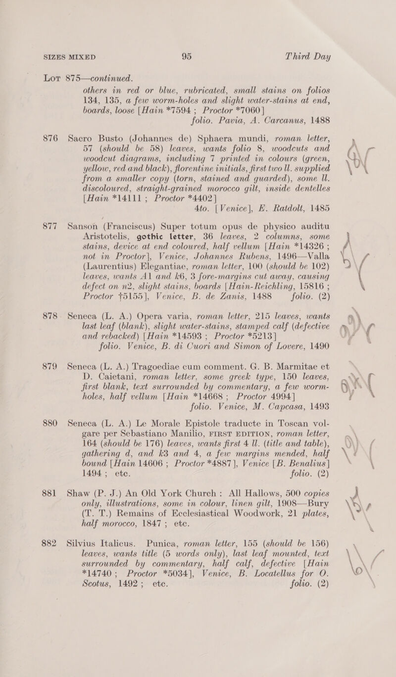 876 877 878 879 880 881 882 95 Third Day others in red or blue, rubricated, small stains on folios 134, 135, a few worm-holes and slight water-stains at end, boards, loose [Hain *7594 ; Proctor *7060 | folio. Pavia, A. Carcanus, 1488 Sacro Busto (Johannes de) Sphaera mundi, roman letter, 57 (should be 58) leaves, wants folio 8, woodcuts and woodcut diagrams, vncluding 7 printed in colours (green, yellow, red and black), florentine initials, first two ll. supplied from a smaller copy (torn, stained and guarded), some Il. discoloured, straight-grained morocco gilt, onside dentelles |Hain *14111 ; Proctor *4402 | Ato. | Venice], H. Ratdolt, 1485 Sanson (Franciscus) Super totum opus de physico auditu Aristotelis, gothic letter, 36 leaves, 2 columns, some stains, device at end coloured, half vellum |Hain *14326 ; not in Proctor|, Venice, Johannes Rubens, 1496—Valla (Laurentius) Elegantiae, roman letter, 100 (should be 102) leaves, wants Al and k6, 3 fore-margins cut away, causing defect on n2, slight stains, boards | Hain-Reichling, 15816 ; Proctor +5155], Venice, B. de Zanis, 1488 folio. (2) Seneca (L. A.) Opera varia, roman letter, 215 leaves, wants last leaf (blank), slight water-stains, stamped calf (defective and rebacked) [Hain *14593 ; Proctor *5213 | folio. Venice, B. di Cuori and Simon of Lovere, 1490 Seneca (L. A.) Tragoediae cum comment. G. B. Marmitae et D. Caietani, roman letter, some greek type, 150 leaves, jirst blank, text surrounded by commentary, a few worm- holes, half vellum [Hain *14668 ; Proctor 4994] folio. Venice, M. Capcasa, 1498 Seneca (L. A.) Le Morale Epistole traducte in Toscan vol- gare per Sebastiano Manilio, FIRST EDITION, roman letter, 164 (should be 176) leaves, wants first 4 ll. (title and table), gathering d, and k3 and 4, a few margins mended, half bound | Hain 14606 ; Proctor *4887)], Venice |B. Benalius | 1494 ; ete. folto. (2) Shaw (P. J.) An Old York Church: All Hallows, 500 copies only, illustrations, some in colour, linen gilt, 1908—Bury (T. T.) Remains of Ecclesiastical Woodwork, 21 plates, half morocco, 1847; etc. Silvius Italicus. Punica, roman letter, 155 (should be 156) leaves, wants title (5 words only), last leaf mounted, text surrounded by commentary, half calf, defective [Hain *14740 ; Proctor *5034], Venice, B. Locatellus for O. Scotus, 1492; ete. folto. (2) = aes aad a —— . ase 5