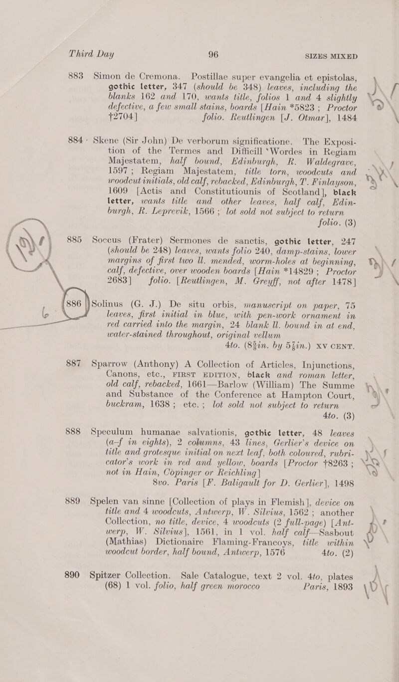   Third Day 96 SIZES MIXED 883 Simon de Cremona. Postillae super evangelia et epistolas, gothic letter, 347 (should be 348) leaves, including the blanks 162 and 170, wants title, folios 1 and 4 slightly defective, a few small stains, boards | Hain *5823 ; Proctor T2704 | folio. Reutlingen [J. Otmar], 1484 884° Skene (Sir John) De verborum significatione. The Exposi- tion of the Termes and Difficill ‘Wordes in Regiam Majestatem, half bound, Edinburgh, R. Waldegrave, 1597; Regiam Majestatem, title torn, woodcuts and woodcut initials, old calf, rebacked, Edinburgh, T. Finlayson, 1609 [Actis and Constitutiounis of Scotland], black letter, wants title and other leaves, half calf, Hdin- burgh, R. Leprevik, 1566 ; lot sold not subject to return folto. (3) 885 Soccus (Frater) Sermones de sanctis, gothic letter, 247 (should be 248) leaves, wants folio 240, damp-stains, lower margins of first two Il. mended, worm-holes at beginning, calf, defective, over wooden boards [Hain *14829 ; Proctor 2683] folio. | Reutlingen, M. Greyff, not after 1478] leaves, first initial in blue, with pen-work ornament in red carried into the margin, 24 blank ll. bound in at end, water-starned throughout, original vellum 4to. (830n. by 5fin.) XV CENT. 887 Sparrow (Anthony) A Collection of Articles, Injunctions, Canons, etc., FIRST EDITION, black and roman letter, old calf, rebacked, 1661—Barlow (William) The Summe and Substance of the Conference at Hampton Court, buckram, 1638; etc.; lot sold not subject to return 4to. (3) 888 Speculum humanae salvationis, gothic letter, 48 leaves (a-f in eights), 2 cohwmns, 43 lines, Gerlier’s device on title and grotesque initial on next leaf, both coloured, rubri- cator’s work in red and yellow, boards {Proctor +8263 ; not in Hain, Copinger or Reichling | 8vo. Paris [F. Baligault for D. Gerlier|, 1498 889 Spelen van sinne [Collection of plays in Flemish], device on title and 4 woodcuts, Antwerp, W. Silvius, 1562; another Collection, no title, device, 4 woodcuts (2 full-nage) [Ant- werp, W. Silius], 1561, in 1 vol. half calf—Sasbout (Mathias) Dictionaire Flaming-Francoys, title within woodcut border, half bound, Antwerp, 1576 Ato. (2) 890 Spitzer Collection. Sale Catalogue, text 2 vol. 4to, plates (68) 1 vol. folio, half green morocco Paris, 1893 + LS vs ie at 4 / \
