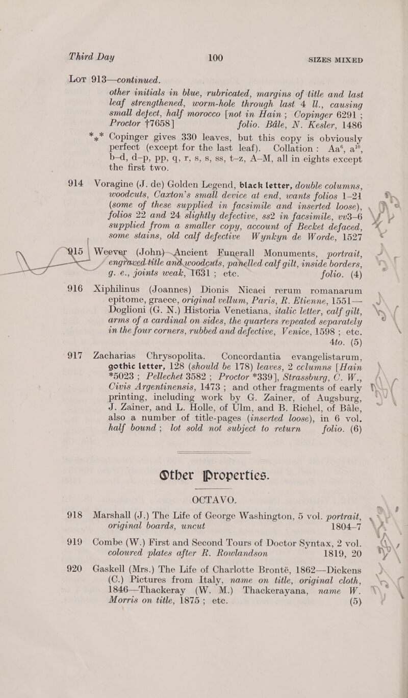 Lor 913—continued. other initials in blue, rubricated, margins of title and last leaf strengthened, worm-hole through last 4 Ul., causing small defect, half morocco [not in Hain; Copinger 6291 ; Proctor +7658 | folio. Bale, N. Kesler, 1486 x” Copinger gives 330 leaves, but this copy is obviously perfect (except for the last leaf). Collation: Aa*, a”, b-d, d—p, pp, q,.7, s,.8, 88, t-z, A-M, allin eights except the first two. 914 Voragine (J. de) Golden Legend, black letter, double columns, woodcuts, Caxton’s small device at end, wants folios 1-21 (some of these supplied in facsimile and inserted loose) folios 22 and 24 slightly defective, ss2 in facsimile, vv3-6 supplied from a smaller copy, account of Becket defaced, some stains, old calf defective Wynkyn de Worde, 1527 f 15 | Weever (John)~Ancient Funerall Monuments, portrait, \\ fy / engraved title ant,woodcuts, lies calf gilt, inside borders, we ~~ g. €., joints weak, 1631; ete. folio. (4) 916 Xiphilinus (Joannes) Dionis Nicaei rerum romanarum epitome, graece, original vellum, Paris, R. Etienne, 1551— Doglioni (G. N.) Historia Venetiana, ttalic letter, calf gilt, arms of a cardinal on sides, the quarters repeated separately in the four corners, rubbed and defective, Venice, 1598 ; etc. Ato. (5) 917 Zacharias Chrysopolita. Concordantia evangelistarum, gothic letter, 128 (should be 178) leaves, 2 columns [Hain *5023 ; Pellechet 3582 ; Proctor *339], Strassburg, C. W., Civis Argentinensis, 1473 ; and other fragments of early printing, including work by G. Zainer, of Augsburg, J. Zainer, and L. Holle, of Ulm, and B. Richel, of Bale, also a number of title-pages (inserted loose), in 6 vol. half bound ; lot sold not subject to return folio. (6)   Otber Properties. OCTAVO. 918 Marshall (J.) The Life of George Washington, 5 vol. portrait, original boards, uncut 1804-7 919 Combe (W.) First and Second Tours of Doctor Syntax, 2 vol. coloured plates after R. Rowlandson 1819, 20 920 Gaskell (Mrs.) The Life of Charlotte Bronté, 1862—Dickens (C.) Pictures from Italy, name on title, original cloth, 1846—Thackeray (W. M.) Thackerayana, name W. Morris on title, 1875; ete. (5) im