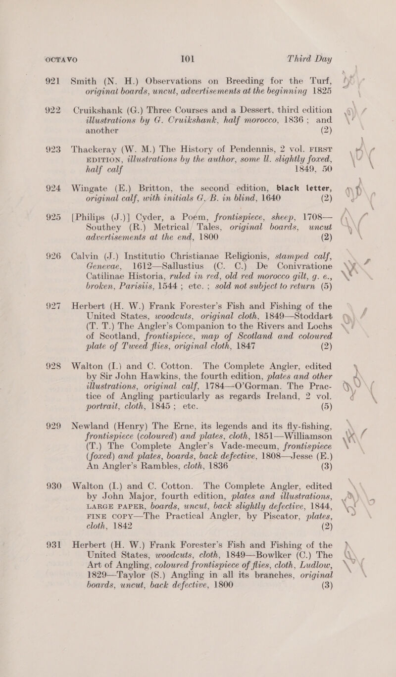 926 920 928 929 930 931 Smith (N. H.) Observations on Breeding for the Turf, original boards, uncut, advertisements at the beginning 1825 Cruikshank (G.) Three Courses and a Dessert, third edition illustrations by G. Cruikshank, half morocco, 1836; and another (2) Thackeray (W. M.) The History of Pendennis, 2 vol. FIRST EDITION, tlustrations by the author, some Il. slightly foxed, half calf 1849, 50 Wingate (E.) Britton, the second edition, black letter, original calf, with initials GB. in blind, 1640 (2) [Philips (J.)] Cyder, a Poem, frontispiece, sheep, 1708— Southey (R.) Metrical/ Tales, original boards, uncut advertisements at the end, 1800 (2) Calvin (J.) Institutio Christianae Religionis, stamped calf, Genevae, 1612—Sallustius (C. C.) De Conivratione Catilinae Historia, ruled in red, old red morocco gilt, g. e., broken, Paristis, 1544 ; etc. ; sold not subject to return (5) Herbert (H. W.) Frank Forester’s Fish and Fishing of the United States, woodcuts, original cloth, 1849—Stoddart (T. T.) The Angler’s Companion to the Rivers and Lochs of Scotland, frontispiece, map of Scotland and coloured plate of Tweed flies, original cloth, 1847 (2) Walton (I.) and C. Cotton. The Complete Angler, edited by Sir John Hawkins, the fourth edition, plates and other dlustrations, original calf, 1784—O’Gorman. The Prac- tice of Angling particularly as regards Ireland, 2 vol. portrait, cloth, 1845; ete. (5) Newland (Henry) The Erne, its legends and its fly-fishing, frontispiece (coloured) and plates, cloth, 1851—Williamson (T.) The Complete Angler’s Vade-mecum, frontispiece (foxed) and plates, boards, back defective, 1808—Jesse (E.) An Angler’s Rambles, cloth, 1836 | (3) Walton (I.) and C. Cotton. The Complete Angler, edited by John Major, fourth edition, plates and illustrations, LARGE PAPER, boards, uncut, back slightly defective, 1844, FINE copy—The Practical Angler, by Piscator, plates, cloth, 1842 (2) Herbert (H. W.) Frank Forester’s Fish and Fishing of the United States, woodcuts, cloth, 1849—Bowlker (C.) The Art of Angling, coloured frontispiece of flies, cloth, Ludlow, 1829—Taylor (S.) Angling in all its branches, original boards, uncut, back defective, 1800 | (3) Pee &amp; hy