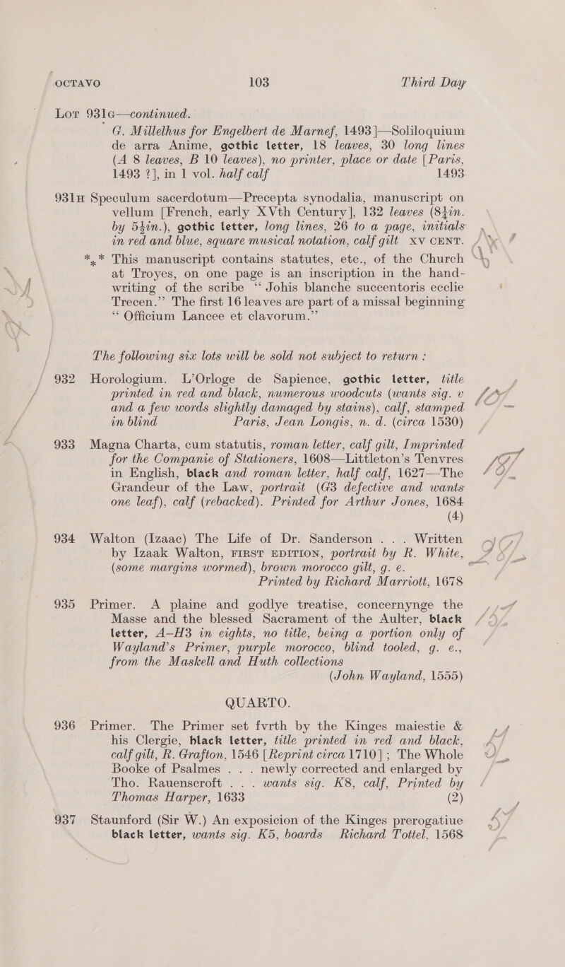 G. Millelhus for Engelbert de Marnef, 1493 |—Soliloquium: de arra Anime, gothic letter, 18 leaves, 30 long lines (A 8 leaves, B 10 leaves), no printer, place or date { Paris, 1493 2], in 1 vol. half calf 1493. 93lH Speculum sacerdotum—Precepta synodalia, manuscript on vellum [French, early X Vth Century], 132 leaves (840n. by 54in.), gothic letter, long lines, 26 to a page, initials at Troyes, on one page is an inscription in the hand- writing of the scribe “‘ Johis blanche succentoris ecclie Trecen.” The first 16 leaves are part of a missal beginning Officium Lancee et clavorum.”’ The following six lots will be sold not subject to return : / 932 Horologium. L’Orloge de Sapience, gothic letter, tile printed in red and black, nwmerous woodcuts (wants sig. v on blind Paris, Jean Longis, n. d. (circa 1530) 933 Magna Charta, cum statutis, roman letter, calf gilt, Imprinted for the Companie of Stationers, 1608—Littleton’s Tenvres in English, black and roman letter, half calf, 1627—-The Grandeur of the Law, portrait (G3 defective and wants one leaf), calf (rebacked). Printed for Arthur Jones, 1684 (4) 934 Walton (Izaac) The Life of Dr. Sanderson . . . Written (some margins wormed), brown morocco gilt, g. e. Printed by Richard Marriott, 1678 935 Primer. A plaine and godlye treatise, concernynge the Masse and the blessed Sacrament of the Aulter, black Wayland’s Prumer, purple morocco, blind tooled, g. e., from the Maskell and Huth collections (John Wayland, 1555) QUARTO. 936 Primer. The Primer set fvrth by the Kinges maiestie &amp; his Clergie, black letter, title printed in red and black, calf gilt, R. Grafton, 1546 | Reprint circa 1710]; The Whole Booke of Psalmes . . . newly corrected and enlarged by Tho. Rauenscroft .. . wants sig. K8, calf, Printed by Thomas Harper, 1633 (2) 937 Staunford (Sir W.) An exposicion of the Kinges prerogatiue black letter, wants sig. K5, boards Richard Tottel, 1568
