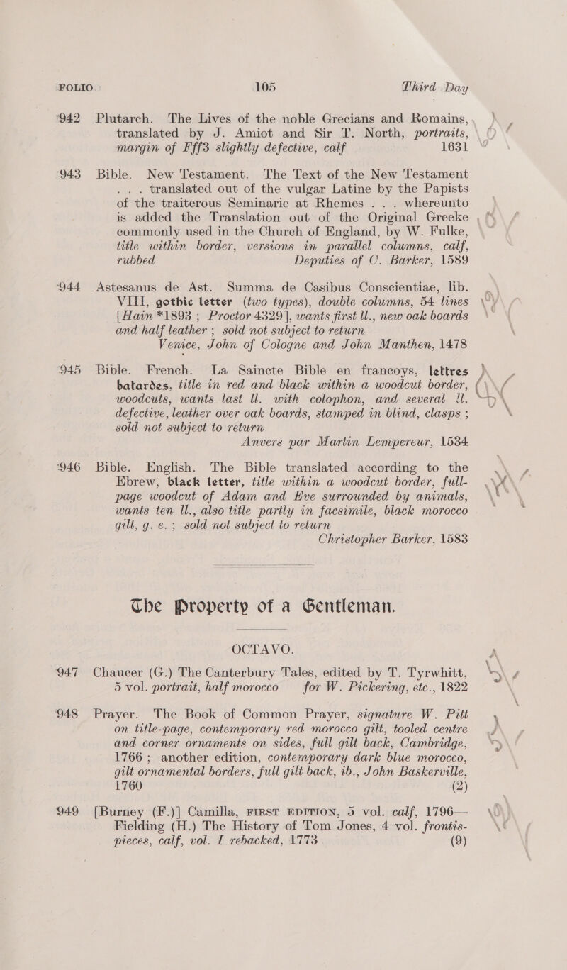943 ‘944 946 947 ‘948 949 Plutarch. The Lives of the noble Grecians and Romains, translated by J. Amiot and Sir T. North, portraits, margin of Fff3 slightly defective, calf 1631 Bible. New Testament. The Text of the New Testament ... translated out of the vulgar Latine by the Papists of the traiterous Seminarie at Rhemes . . . whereunto is added the Translation out of the Original Greeke , ¢ commonly used in the Church of England, by W. Fulke, title within border, versions in parallel columns, calf, rubbed Deputies of C. Barker, 1589 Astesanus de Ast. Summa de Casibus Conscientiae, lib. . VIII, gothic letter (two types), double columns, 54 lines \~) {Hain *1893 ; Proctor 4329], wants first l., new oak boards | and half leather ; sold not subject to return Venice, John of Cologne and John Manthen, 1478 Bible. French. La Saincte Bible en francoys, lettres ) batardes, title in red and black within a woodcut border, ( woodcuts, wants last ll. with colophon, and several U. * defective, leather over oak boards, stamped in blind, clasps ; sold not subject to return Anvers par Martin Lempereur, 1534 Bible. English. The Bible translated according to the 2a Ebrew, black letter, title within a woodcut border, full- .\¥ page woodcut of Adam and Eve surrounded by animals, \ \* wants ten Wl., also title partly in facsimile, black morocco gilt, g. e.; sold not subject to return Christopher Barker, 1583   The Property of a Gentleman. OCTAVO. \ Chaucer (G.) The Canterbury Tales, edited by T. Tyrwhitt, om f 5 vol. portrait, half morocco for W. Pickering, etc., 1822 Prayer. The Book of Common Prayer, signature W. Pitt on trtle-page, contemporary red morocco gilt, tooled centre and corner ornaments on sides, full gilt back, Cambridge, 1766 ; another edition, contemporary dark blue morocco, gilt ornamental borders, full gilt back, 1b., John Baskerville, 1760 (2) [Burney (F.)] Camilla, First EDITION, 5 vol. calf, 1796— \_ Fielding (H.) The History of Tom Jones, 4 vol. frontis- \e