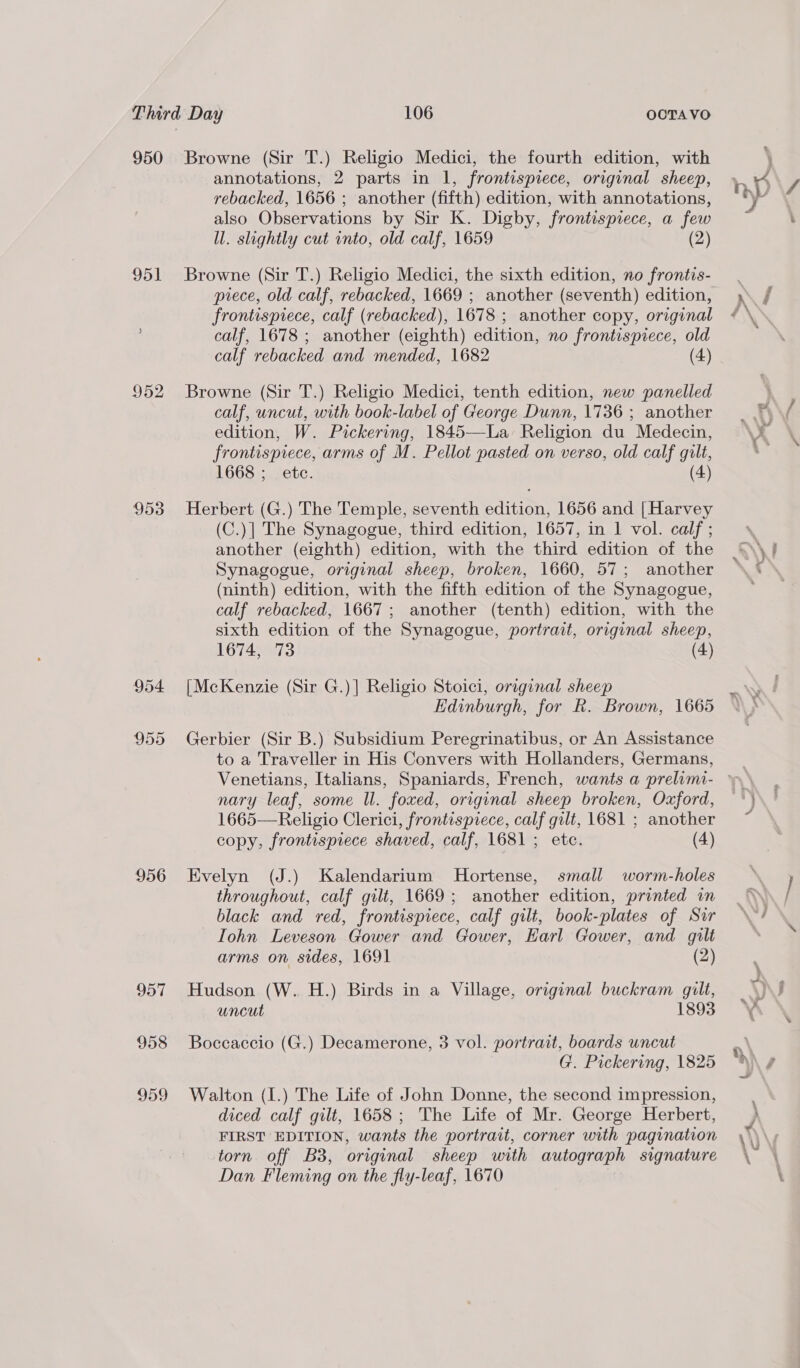 950 951 952 953 956 957 958 959 Browne (Sir T.) Religio Medici, the fourth edition, with annotations, 2 parts in 1, frontispiece, original sheep, rebacked, 1656 ; another (fifth) edition, with annotations, also Observations by Sir K. Digby, frontispiece, a few ll. slightly cut into, old calf, 1659 (2) Browne (Sir T.) Religio Medici, the sixth edition, no frontis- piece, old calf, rebacked, 1669 ; another (seventh) edition, frontispiece, calf (rebacked), 1678 ; another copy, original calf, 1678 ; another (eighth) edition, no frontispiece, old calf rebacked and mended, 1682 (4) Browne (Sir T.) Religio Medici, tenth edition, new panelled calf, uncut, with book-label of George Dunn, 1736 ; another edition, W. Pickering, 1845—La Religion du Medecin, frontispiece, arms of M. Pellot pasted on verso, old calf gilt, 1668; ete. (4) Herbert (G.) The Temple, seventh edition, 1656 and [Harvey (C.)| The Synagogue, third edition, 1657, in 1 vol. calf ; another (eighth) edition, with the third edition of the Synagogue, original sheep, broken, 1660, 57; another (ninth) edition, with the fifth edition of the Synagogue, calf rebacked, 1667; another (tenth) edition, with the sixth edition of the Synagogue, portrait, original sheep, 1674, 73 (4) [McKenzie (Sir G.)] Religio Stoici, original sheep Edinburgh, for R. Brown, 1665 Gerbier (Sir B.) Subsidium Peregrinatibus, or An Assistance to a Traveller in His Convers with Hollanders, Germans, nary leaf, some Ul. foxed, original sheep broken, Oxford, 1665—Religio Clerici, frontispiece, calf gilt, 1681 ; another copy, frontispiece shaved, calf, 1681 ; etc. (4) Evelyn (J.) Kalendarium Hortense, small worm-holes throughout, calf gilt, 1669; another edition, printed in black and red, frontispiece, calf gilt, book-plates of Sir Iohn Leveson Gower and Gower, Harl Gower, and gilt arms on sides, 1691 (2) Hudson (W. H.) Birds in a Village, original buckram gilt, uncut 1893 Boccaccio (G.) Decamerone, 3 vol. portrait, boards uncut G. Pickering, 1825 Walton (I.) The Life of John Donne, the second impression, diced calf gilt, 1658; The Life of Mr. George Herbert, FIRST EDITION, wants the portrait, corner with pagination torn off B38, original sheep with autograph signature Dan Fleming on the fly-leaf, 1670