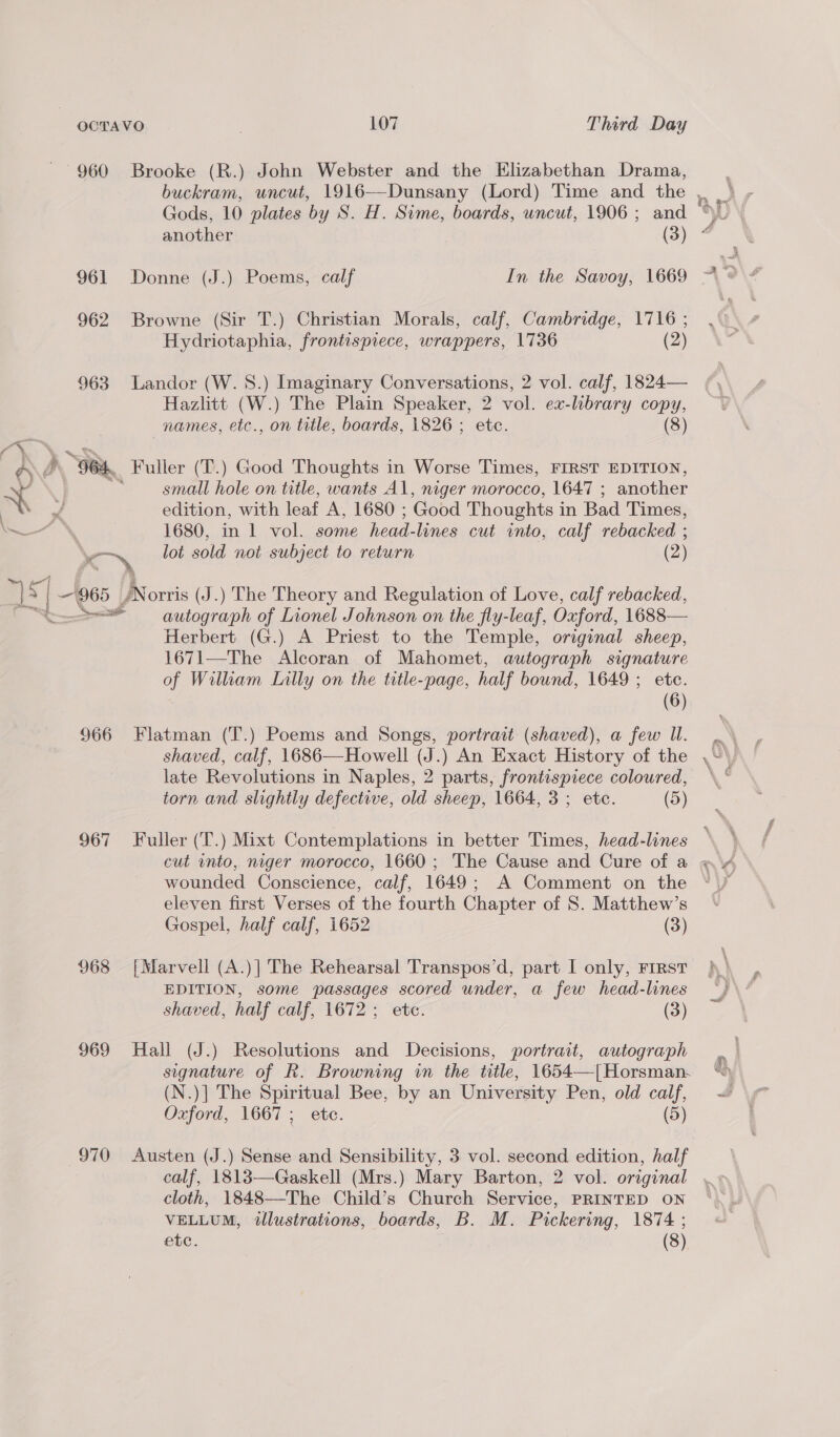 960 Brooke (R.) John Webster and the Elizabethan Drama, 961 Donne (J.) Poems, calf In the Savoy, 1669 962 Browne (Sir T.) Christian Morals, calf, Cambridge, 1716 ; Hydriotaphia, frontispiece, wrappers, 1736 (2) 963 Landor (W. 8S.) Imaginary Conversations, 2 vol. calf, 1824— Hazlitt (W.) The Plain Speaker, 2 vol. ex-library copy, names, etc., on trtle, boards, 1826 ; etc. (8) a y GOA, Fuller (T.) Good Thoughts in Worse Times, FIRST EDITION, ~ 4 =f small hole on title, wants Al, niger morocco, 1647 ; another ae of edition, with leaf A, 1680 ; Good Thoughts in Bad Times, WN 1680, in 1 vol. some head-lines cut into, calf rebacked ; | ‘Bp lot sold not subject to return (2) Ae <| es Vo Norris (J.) The Theory and Regulation of Love, calf rebacked, = autograph of Lionel Johnson on the fly-leaf, Oxford, 1688— Herbert (G.) A Priest to the Temple, original sheep, 1671—The Alcoran of Mahomet, autograph signature of William Lilly on the title-page, half bound, 1649 ; etc. (6) 966 Flatman (T.) Poems and Songs, portrait (shaved), a few Il. shaved, calf, 1686—Howell (J.) An Exact History of the late Revolutions in Naples, 2 parts, frontispiece coloured, torn and slightly defective, old sheep, 1664, 3; etc. (5) wounded Conscience, calf, 1649; A Comment on the eleven first Verses of the fourth Chapter of S. Matthew’s Gospel, half calf, 1652 (3) 968 [Marvell (A.)| The Rehearsal Transpos’d, part I only, Frrst EDITION, some passages scored under, a few head-lines shaved, half calf, 1672 ; etc. (3) 969 Hall (J.) Resolutions and Decisions, portrait, autograph signature of R. Browning in the title, 1654—[| Horsman. (N.)] The Spiritual Bee, by an University Pen, old calf, Oxford, 1667; etc. (5) 970 Austen (J.) Sense and Sensibility, 3 vol. second edition, half cloth, 1848—-The Child’s Church Service, PRINTED ON VELLUM, illustrations, boards, B. M. Pickering, 1874 ; etc. (8)
