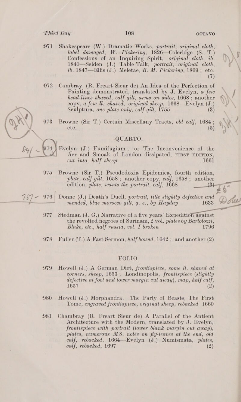 £ ra \ oe 7 SY] o label damaged, W.. Pickering, 1826—Coleridge (S. T.) Confessions of an Inquiring Spirit, original cloth, 1b. 1840—Selden (J.) Table-Talk, portrait, original cloth, vb. 1847—Ellis (J.) Meletae, B. M. Pickering, 1869 ; etc. (7) Painting demonstrated, translated by J. Evelyn, a few head-lines shaved, calf gilt, arms on sides, 1668 ; another copy, a few Ul. shaved, original sheep, 1668—Evelyn (J.) Sculptura, one plate only, calf gilt, 1755 (3) ete. (5) Aer and Smoak of London dissipated, FIRST EDITION, cut into, half sheep 1661 975 Browne (Sir T.) Pseudodoxia Epidemica, fourth edition, plate, calf gilt, 1658 ; another copy, calf, 1658 ; another 977 Stedman (J. G.) Narrative of a five years’ Expedition against the revolted negroes of Surinam, 2 vol. plates by Bartolozzi, Blake, etc., half russia, vol. I broken 1796 978 Fuller (T.) A Fast Sermon, half bound, 1642 ; and another (2) FOLIO. 979 Howell (J.) A German Diet, frontispiece, some Il. shaved at corners, sheep, 1653 ; Londinopolis, frontispiece (slightly defective at foot and lower margin cut away), map, half calf, 1657 2) 980 Howell (J.) Morphandra. The Parly of Beasts, The First Tome, engraved frontispiece, original sheep, rebacked 1660 981 Chambray (R. Freart Sieur de) A Parallel of the Antient Architecture with the Modern, translated by J. Evelyn, frontispiece with portrait (lower blank margin cut away), plates, numerous MS. notes on fly-leaves at the end, old calf, rebacked, 1664—-Evelyn (J.) Numismata, plates, calf, rebacked, 1697 (2) erg 2. ' ww a va —_ ; é .) &amp; \ AS , } gtigg be ¥ sy ee eee eo