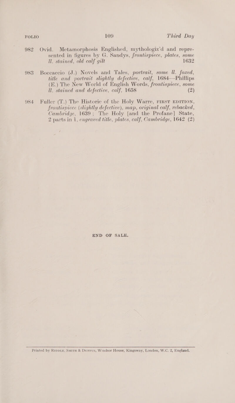 982 Ovid. Metamorphosis Englished, mythologiz’d and repre- sented in figures by G. Sandys, frontispiece, plates, some ll. stained, old calf gilt 1632 983 Boccaccio (J.) Novels and Tales, portrait, some UW. foxed, title and portrait slightly defective, calf, 1684—Phillips (E.) The New World of English Words, frontispiece, some ll. stained and defective, calf, 1658 (2) 984 Fuller (T.) The Historie of the Holy Warre, FIRST EDITION, frontispiece (slightly defective), map, original calf, rebacked, Cambridge, 1639; The Holy [and the Profane] State, 2 parts in 1, engraved title, plates, calf, Cambridge, 1642 (2) END OF SALE, Printed by RippLe, Smit &amp; Durrus, Windsor House, Kingsway, London, W.C. 2, England.